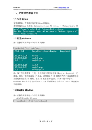 Dbabc.net                                                                     Email : dba@dbabc.net
-----------------------------------------------------------------------------------------------------------------

一、安装前的准备工作

1.1 安装 Linux
安装过程略，首先确定所安装 Linux 的版本。
本案例的 Linux Red Hat Enterprise Linux AS release 4 (Nahant Update 4)




1.2 配置/etc/hosts
注：此操作需要在每个个节点都要操作


[root@node1 ~]# vi /etc/hosts




注：每个节点都需要一个唯一的公共和专用网际协议 (Internet Protocol, IP)
地址，以及一个附加公共 IP 地址，该附加公共 IP 地址作为客户端连接和连接
故障转移的虚拟 IP 地址。虚拟 IP 地址必须与公共 IP 属于同一个子网。
Hostname 最好用小写 (多个 PUBLIC NIC 的时候最好只用一个, hosts 这里我们
暂时保留)


1.3Disable SELinux

注：此操作需要在每个个节点都要操作
     永久性 Disable SELinux：
     [root@node1 ~]# vi /etc/grub.conf




                                                  第 2 页，共 51 页
 