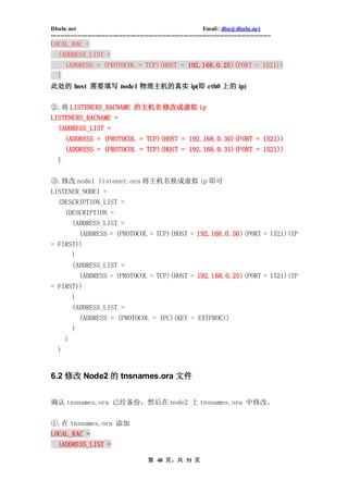 Dbabc.net                                                                     Email : dba@dbabc.net
-----------------------------------------------------------------------------------------------------------------
LOCAL_RAC =
  (ADDRESS_LIST =
       (ADDRESS = (PROTOCOL = TCP)(HOST = 192.168.0.25)(PORT = 1521))
 )
此处的 host 需要填写 node1 物理主机的真实 ip(即 eth0 上的 ip)


②.将 LISTENERS_RACNAME 的主机名修改成虚拟 ip
LISTENERS_RACNAME =
   (ADDRESS_LIST =
       (ADDRESS = (PROTOCOL = TCP)(HOST = 192.168.0.30)(PORT = 1521))
       (ADDRESS = (PROTOCOL = TCP)(HOST = 192.168.0.31)(PORT = 1521))
   )


③.修改 node1 listener.ora 将主机名换成虚拟 ip 即可
LISTENER_NODE1 =
  (DESCRIPTION_LIST =
       (DESCRIPTION =
           (ADDRESS_LIST =
             (ADDRESS = (PROTOCOL = TCP)(HOST = 192.168.0.30)(PORT = 1521)(IP
= FIRST))
           )
           (ADDRESS_LIST =
               (ADDRESS = (PROTOCOL = TCP)(HOST = 192.168.0.25)(PORT = 1521)(IP
= FIRST))
      )
           (ADDRESS_LIST =
             (ADDRESS = (PROTOCOL = IPC)(KEY = EXTPROC))
           )
       )
   )


6.2 修改 Node2 的 tnsnames.ora 文件


确认 tnsnames.ora 已经备份，然后在 node2 上 tnsnames.ora 中修改。


①.在 tnsnames.ora 添加
LOCAL_RAC =
  (ADDRESS_LIST =

                                                 第 48 页，共 51 页
 