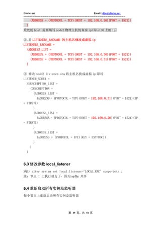 Dbabc.net                                                                     Email : dba@dbabc.net
-----------------------------------------------------------------------------------------------------------------
       (ADDRESS = (PROTOCOL = TCP)(HOST = 192.168.0.26)(PORT = 1521))
   )
此处的 host 需要填写 node2 物理主机的真实 ip(即 eth0 上的 ip)


②.将 LISTENERS_RACNAME 的主机名修改成虚拟 ip
LISTENERS_RACNAME =
   (ADDRESS_LIST =
     (ADDRESS = (PROTOCOL = TCP)(HOST = 192.168.0.30)(PORT = 1521))
       (ADDRESS = (PROTOCOL = TCP)(HOST = 192.168.0.31)(PORT = 1521))
   )


③ 修改 node2 listener.ora 将主机名换成虚拟 ip 即可
LISTENER_NODE1 =
  (DESCRIPTION_LIST =
       (DESCRIPTION =
         (ADDRESS_LIST =
               (ADDRESS = (PROTOCOL = TCP)(HOST = 192.168.0.31)(PORT = 1521)(IP
= FIRST))
      )
           (ADDRESS_LIST =
        (ADDRESS = (PROTOCOL = TCP)(HOST = 192.168.0.26)(PORT = 1521)(IP
= FIRST))
           )
           (ADDRESS_LIST =
             (ADDRESS = (PROTOCOL = IPC)(KEY = EXTPROC))
           )
       )
   )


6.3 修改参数 local_listener
SQL> alter system set local_listener='LOCAL_RAC' scope=both ;
注：节点 1 上执行就行了，因为 spfile 共享


6.4 重新启动所有实例及监听器
每个节点上重新启动所有实例及监听器




                                                 第 49 页，共 51 页
 
