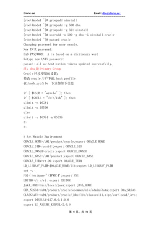 Dbabc.net                                                                     Email : dba@dbabc.net
-----------------------------------------------------------------------------------------------------------------
[root@node1 ~]# groupadd oinstall
[root@node1 ~]# groupadd -g 500 dba
[root@node1 ~]# groupadd -g 501 oinstall
[root@node1 ~]# useradd -u 500 -g dba -G oinstall oracle
[root@node1 ~]# passwd oracle
Changing password for user oracle.
New UNIX password:
BAD PASSWORD: it is based on a dictionary word
Retype new UNIX password:
passwd: all authentication tokens updated successfully.
注：dba 是 Primary Group
Oracle 环境变量的设置：
修改 oracle 用户下的.bash_profile
在.bash_profile 下添加如下信息


if [ $USER = "oracle" ]; then
if [ $SHELL = "/bin/ksh" ]; then
ulimit -p 16384
ulimit -n 65536
else
ulimit -u 16384 -n 65536
fi
fi


# Set Oracle Environment
ORACLE_HOME=/u01/product/oracle;export ORACLE_HOME
ORACLE_SID=racsid1;export ORACLE_SID
ORACLE_OWNER=oracle;export ORACLE_OWNER
ORACLE_BASE=/u01/product;export ORACLE_BASE
ORACLE_TERM=vt100;export ORACLE_TERM
LD_LIBRARY_PATH=$ORACLE_HOME/lib;export LD_LIBRARY_PATH
set -u
PS1=`hostname`'<$PWD>$';export PS1
EDITOR=/bin/vi; export EDITOR
JAVA_HOME=/usr/local/java;export JAVA_HOME
ORA_NLS33=/u01/product/oracle/ocommon/nls/admin/data;export ORA_NLS33
CLASSPATH=/u01/product/oracle/jdbc/lib/classesl11.zip:/usr/local/java;
export DISPLAY=127.0.0.1:0.0
export LD_ASSUME_KERNEL=2.6.9

                                                  第 5 页，共 51 页
 