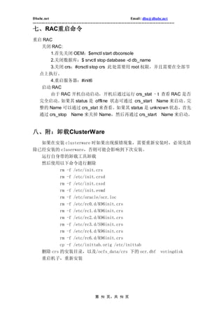 Dbabc.net                                                                     Email : dba@dbabc.net
-----------------------------------------------------------------------------------------------------------------
七、RAC重启命令
重启 RAC
       关闭 RAC:
         1.首先关闭 OEM：$emctl start dbconsole
              2.关闭数据库：$ srvctl stop database -d db_name
              3.关闭 crs：#crsctl stop crs 此处需要用 root 权限，并且需要在全部节
     点上执行。
         4.重启服务器：#init6
       启动 RAC
              由于 RAC 开机自动启动，开机后通过运行 crs_stat –t 查看 RAC 是否
     完全启动。  如果其 status 是 offline 状态可通过 crs_start Name 来启动。完
     整的 Name 可以通过 crs_stat 来查看。如果其 status 是 unknown 状态，首先
     通过 crs_stop              Name 来关掉 Name，然后再通过 crs_start                                           Name 来启动。


八、附：卸载ClusterWare
  如果在安装 clusterware 时如果出现报错现象，需要重新安装时，必须先清
除已经安装的 cluserware，否则可能会影响到下次安装。
       运行自身带的卸载工具卸载
       然后使用以下命令进行删除
           rm -f /etc/init.crs
                     rm -f /etc/init.crsd
                     rm -f /etc/init.cssd
                     rm -f /etc/init.evmd
                     rm -f /etc/oracle/ocr.loc
                     rm -f /etc/rc0.d/K96init.crs
                     rm -f /etc/rc1.d/K96init.crs
                     rm -f /etc/rc2.d/K96init.crs
                     rm -f /etc/rc3.d/S96init.crs
                     rm -f /etc/rc4.d/K96init.crs
                     rm -f /etc/rc6.d/K96init.crs
                     cp -f /etc/inittab.orig /etc/inittab
       删除 crs 的安装目录，以及/ocfs_data/crs 下的 ocr.dbf                                                      votingdisk
       重启机子，重新安装




                                                 第 51 页，共 51 页
 