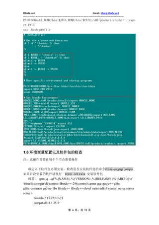 Dbabc.net                                                                     Email : dba@dbabc.net
-----------------------------------------------------------------------------------------------------------------
PATH=$ORACLE_HOME/bin:$JAVA_HOME/bin:$PATH:/u01/product/crs/bin:.;expo
rt PATH
cat .bash_profile




1.6 环境变量配置以及软件包的检查
注：此操作需要在每个个节点都要操作


 确定以下软件包必须安装，检查是否安装软件包的命令#rpm -qa|grep compat
如果有没安装的软件请执行 #rpm –ivh xxxx 安装软件包
     或者： rpm -q --qf '%{NAME}-%{VERSION}-%{RELEASE} (%{ARCH})n'
binutils compat-db compat- libstdc++-296 control-center gcc gcc-c++ glibc
glibc-common gnome- libs libstdc++ libstdc++-devel make pdksh sysstat xscreensaver
setarch
           binutils-2.15.92.0.2-21
           compat-db-4.1.25-9

                                                  第 6 页，共 51 页
 