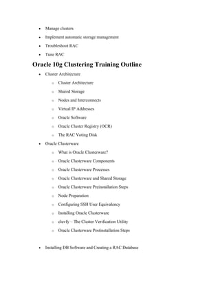 • Manage clusters
• Implement automatic storage management
• Troubleshoot RAC
• Tune RAC
Oracle 10g Clustering Training Outline
• Cluster Architecture
o Cluster Architecture
o Shared Storage
o Nodes and Interconnects
o Virtual IP Addresses
o Oracle Software
o Oracle Cluster Registry (OCR)
o The RAC Voting Disk
• Oracle Clusterware
o What is Oracle Clusterware?
o Oracle Clusterware Components
o Oracle Clusterware Processes
o Oracle Clusterware and Shared Storage
o Oracle Clusterware Preinstallation Steps
o Node Preparation
o Configuring SSH User Equivalency
o Installing Oracle Clusterware
o cluvfy – The Cluster Verification Utility
o Oracle Clusterware Postinstallation Steps
• Installing DB Software and Creating a RAC Database
 