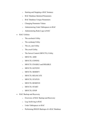 o Starting and Stopping a RAC Instance
o RAC Database Identical Parameters
o RAC Database Unique Parameters
o Changing Parameter Values
o Administering Undo Tablespaces in RAC
o Administering Redo Logs in RAC
• RAC Utilities
o The ocrcheck Utility
o The ocrdump Utility
o The crs_stat Utility
o The crsctl Utility
o The Server Control (SRVCTL) Utility
o SRVCTL ADD
o SRVCTL CONFIG
o SRVCTL ENABLE and DISABLE
o SRVCTL GETENV
o SRVCTL MODIFY
o SRVCTL RELOCATE
o SRVCTL STATUS
o SRVCTL REMOVE
o SRVCTL START
o SRVCTL STOP
• RAC Backup and Recovery
o Overview of RAC Backup and Recovery
o Log Archiving in RAC
o Undo Tablespaces in RAC
o Performing RMAN Backups of a RAC Database
 