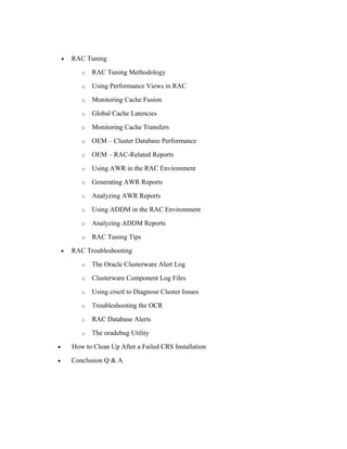• RAC Tuning
o RAC Tuning Methodology
o Using Performance Views in RAC
o Monitoring Cache Fusion
o Global Cache Latencies
o Monitoring Cache Transfers
o OEM – Cluster Database Performance
o OEM – RAC-Related Reports
o Using AWR in the RAC Environment
o Generating AWR Reports
o Analyzing AWR Reports
o Using ADDM in the RAC Environment
o Analyzing ADDM Reports
o RAC Tuning Tips
• RAC Troubleshooting
o The Oracle Clusterware Alert Log
o Clusterware Component Log Files
o Using crsctl to Diagnose Cluster Issues
o Troubleshooting the OCR
o RAC Database Alerts
o The oradebug Utility
• How to Clean Up After a Failed CRS Installation
• Conclusion Q & A
 