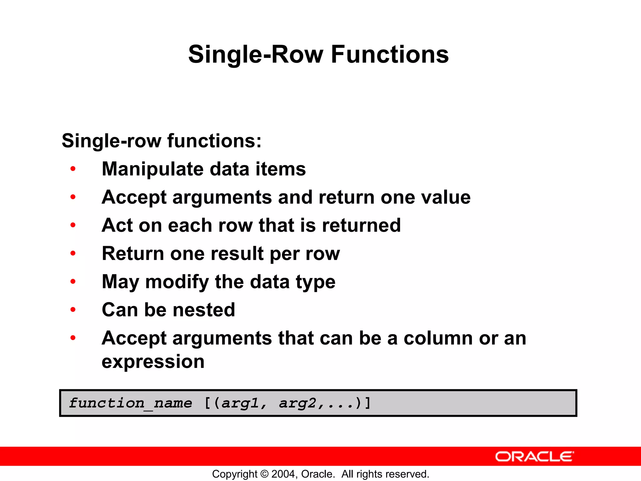 Single-Row Functions Single-row functions: • Manipulate data items • Accept arguments and return one value • Act on each row that is returned • Return one result per row • May modify the data type • Can be nested • Accept arguments that can be a column or an expression function_name [(arg1, arg2,...)] Copyright © 2004, Oracle. All rights reserved. 