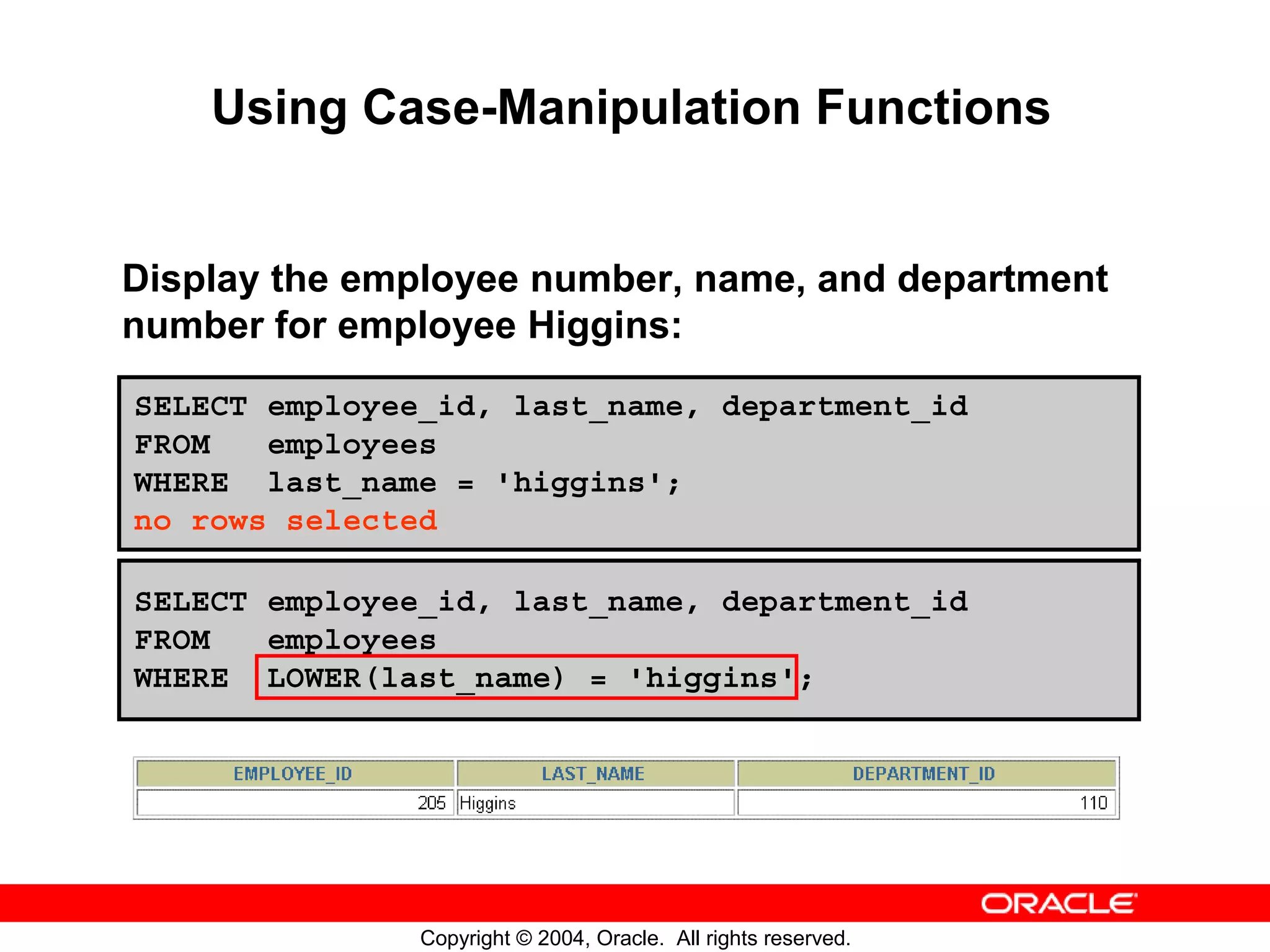 Using Case-Manipulation Functions Display the employee number, name, and department number for employee Higgins: SELECT employee_id, last_name, department_id FROM employees WHERE last_name = 'higgins'; no rows selected SELECT employee_id, last_name, department_id FROM employees WHERE LOWER(last_name) = 'higgins'; Copyright © 2004, Oracle. All rights reserved. 