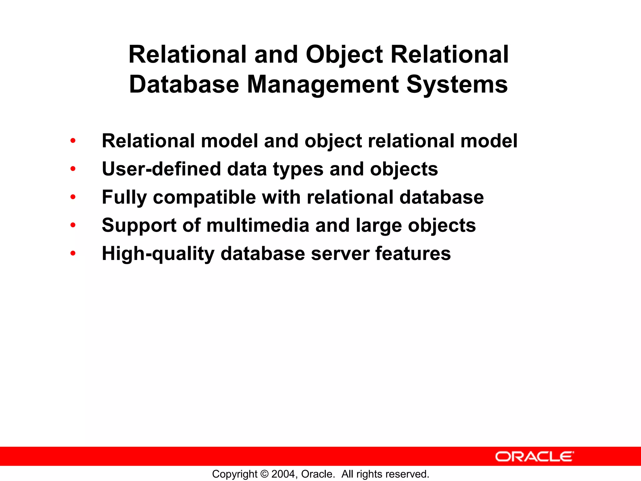 Relational and Object Relational Database Management Systems • Relational model and object relational model • User-defined data types and objects • Fully compatible with relational database • Support of multimedia and large objects • High-quality database server features Copyright © 2004, Oracle. All rights reserved. 