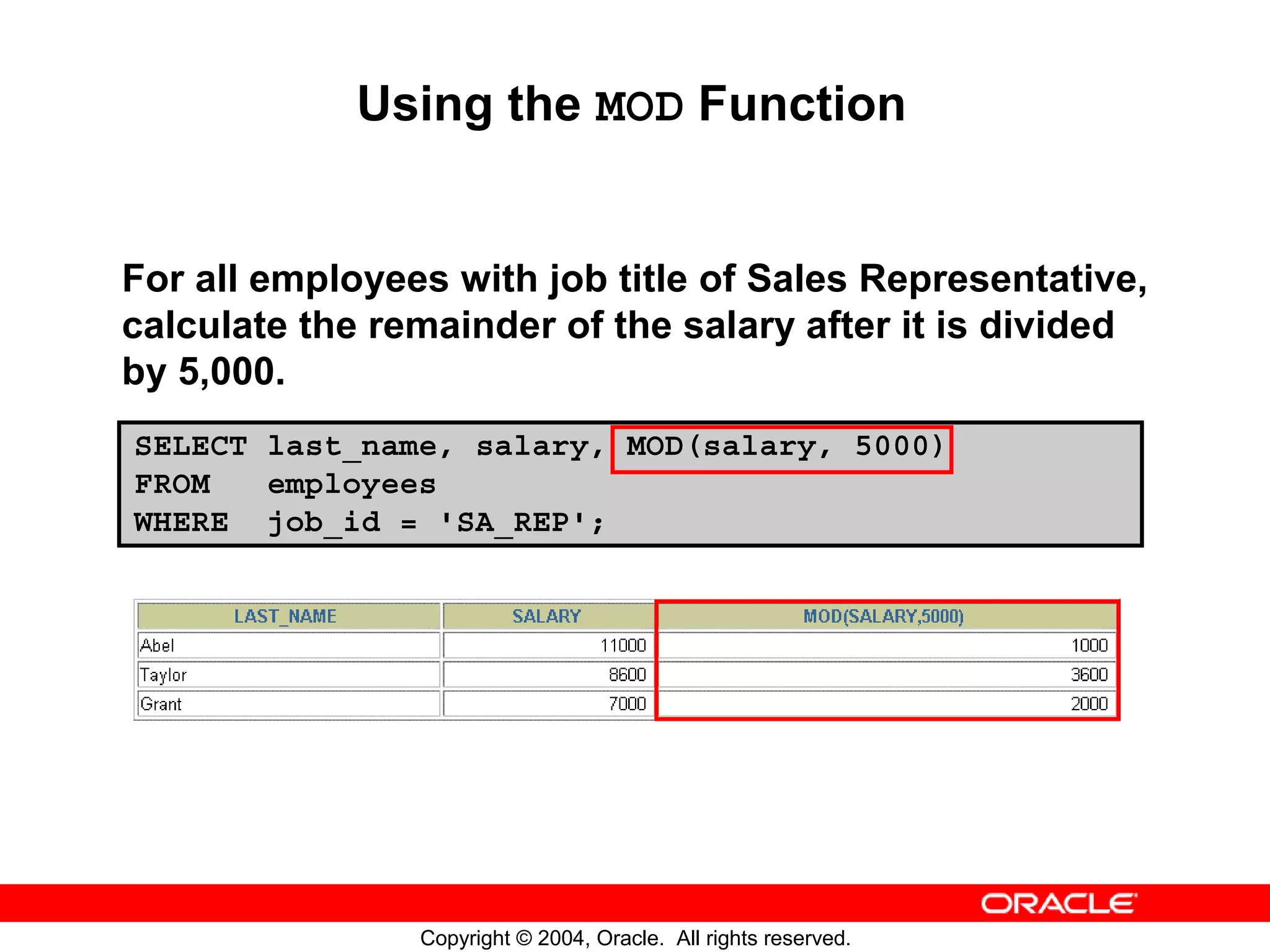 Using the MOD Function For all employees with job title of Sales Representative, calculate the remainder of the salary after it is divided by 5,000. SELECT last_name, salary, MOD(salary, 5000) FROM employees WHERE job_id = 'SA_REP'; Copyright © 2004, Oracle. All rights reserved. 