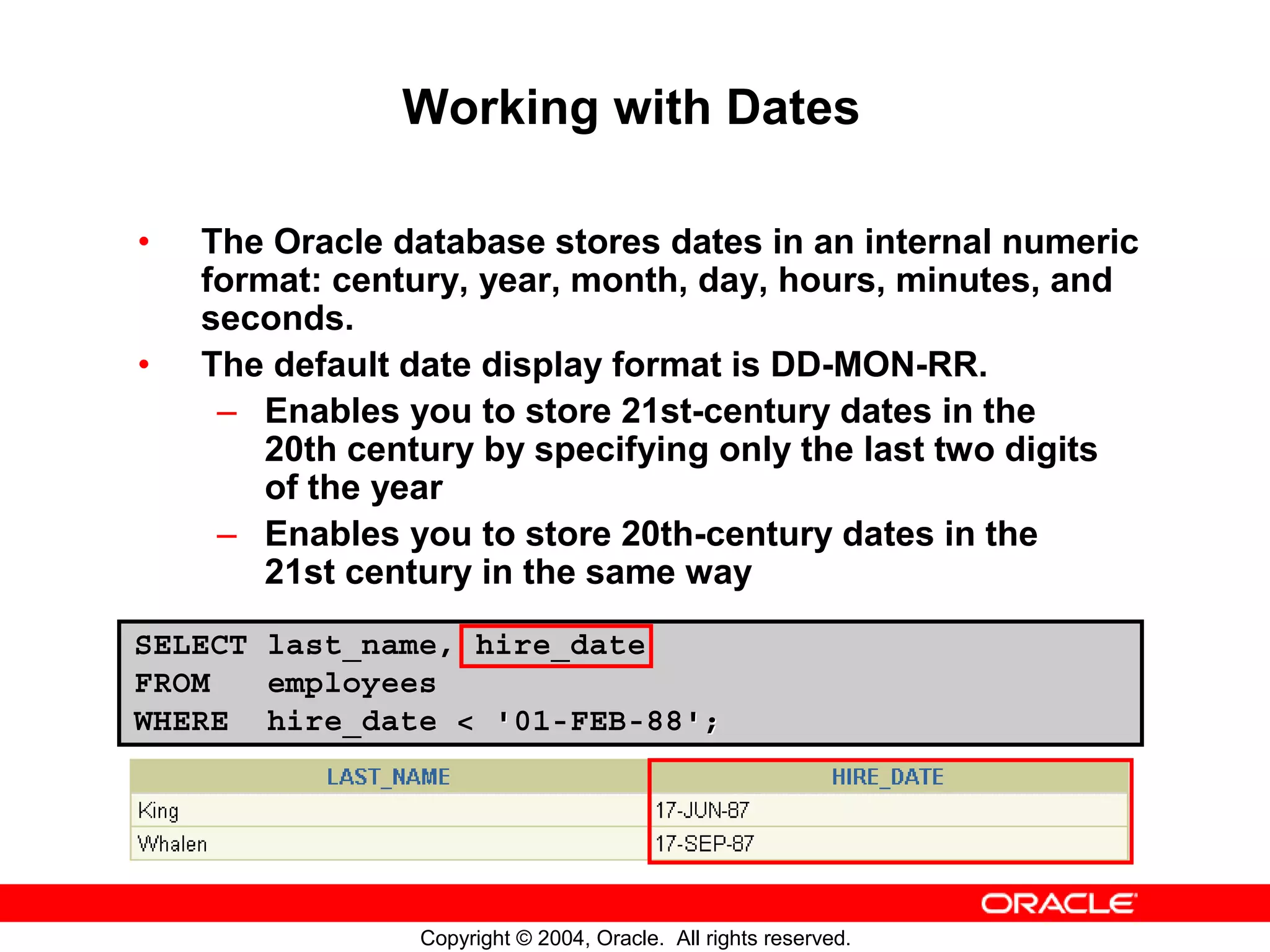Working with Dates • The Oracle database stores dates in an internal numeric format: century, year, month, day, hours, minutes, and seconds. • The default date display format is DD-MON-RR. – Enables you to store 21st-century dates in the 20th century by specifying only the last two digits of the year – Enables you to store 20th-century dates in the 21st century in the same way SELECT last_name, hire_date FROM employees WHERE hire_date < '01-FEB-88'; Copyright © 2004, Oracle. All rights reserved. 