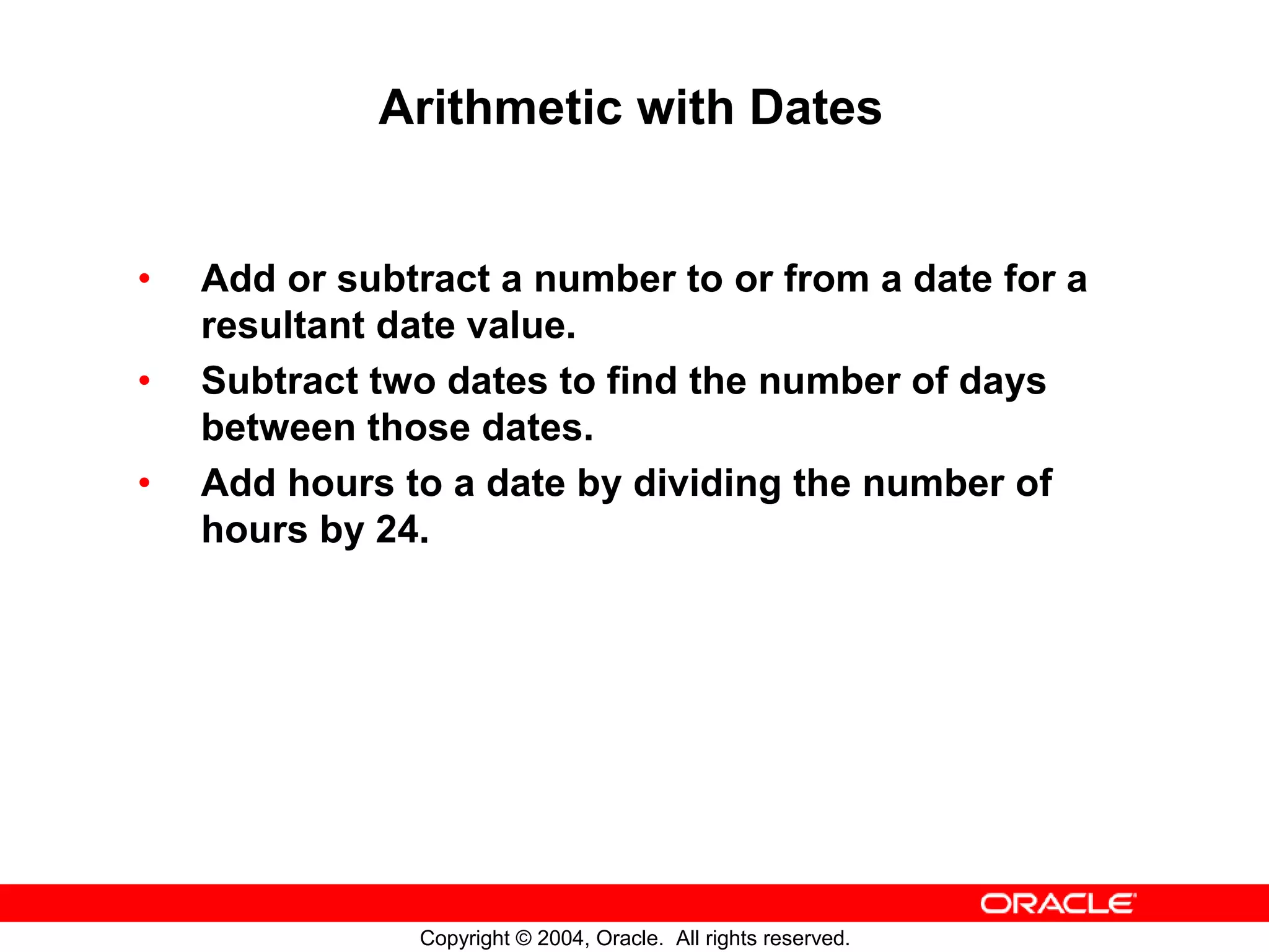 Arithmetic with Dates • Add or subtract a number to or from a date for a resultant date value. • Subtract two dates to find the number of days between those dates. • Add hours to a date by dividing the number of hours by 24. Copyright © 2004, Oracle. All rights reserved. 