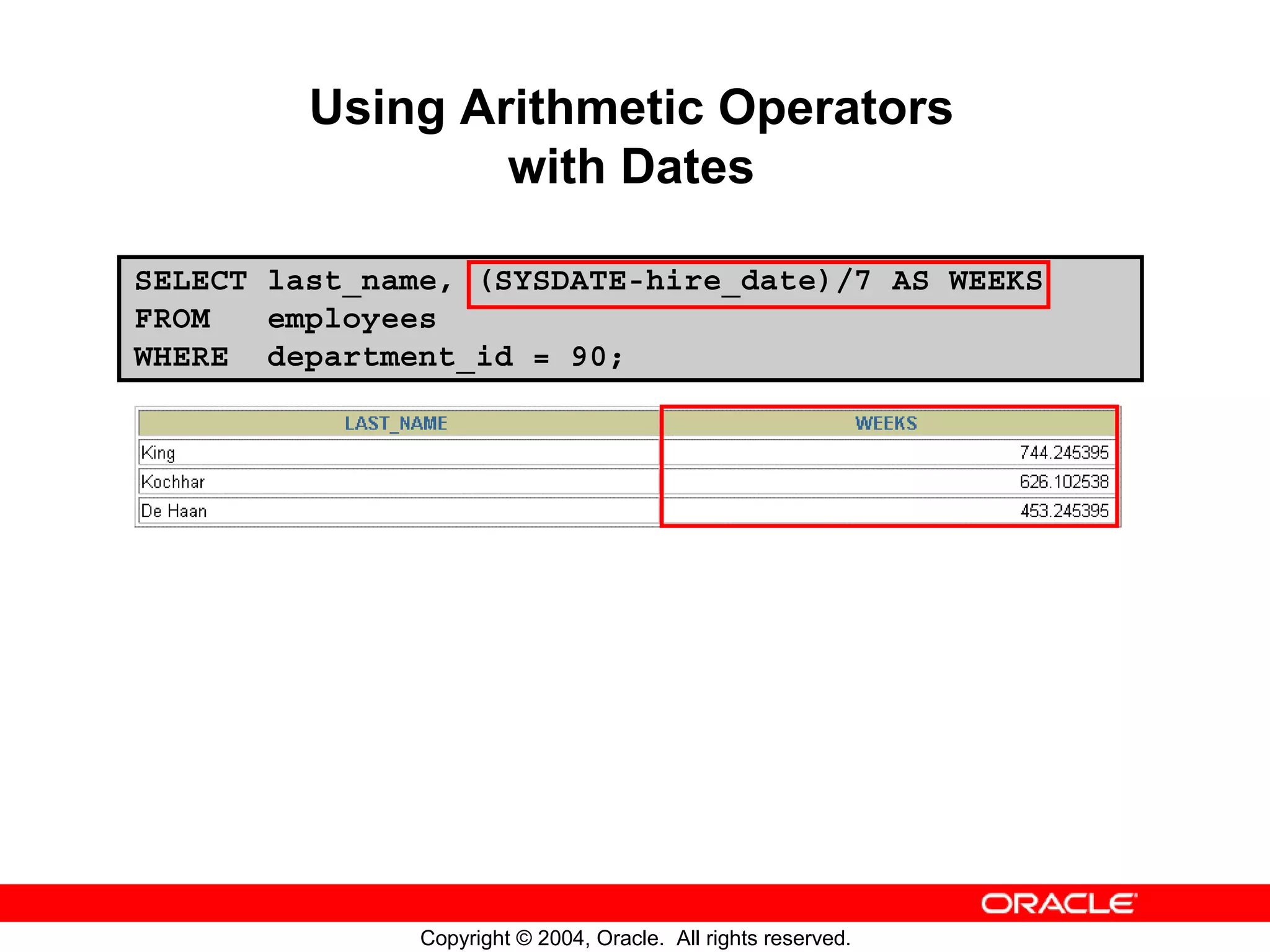 Using Arithmetic Operators with Dates SELECT last_name, (SYSDATE-hire_date)/7 AS WEEKS FROM employees WHERE department_id = 90; Copyright © 2004, Oracle. All rights reserved. 