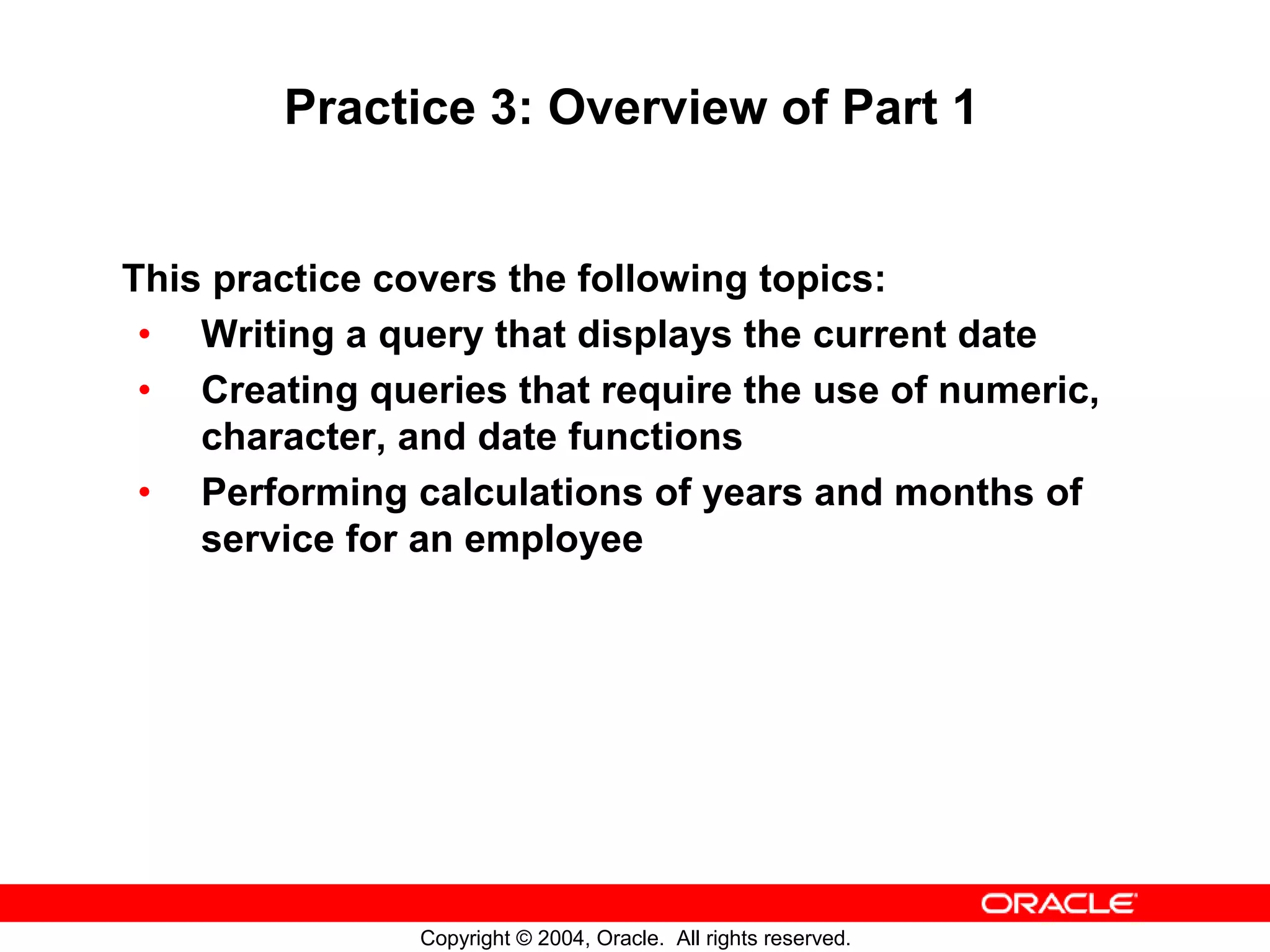 Practice 3: Overview of Part 1 This practice covers the following topics: • Writing a query that displays the current date • Creating queries that require the use of numeric, character, and date functions • Performing calculations of years and months of service for an employee Copyright © 2004, Oracle. All rights reserved. 
