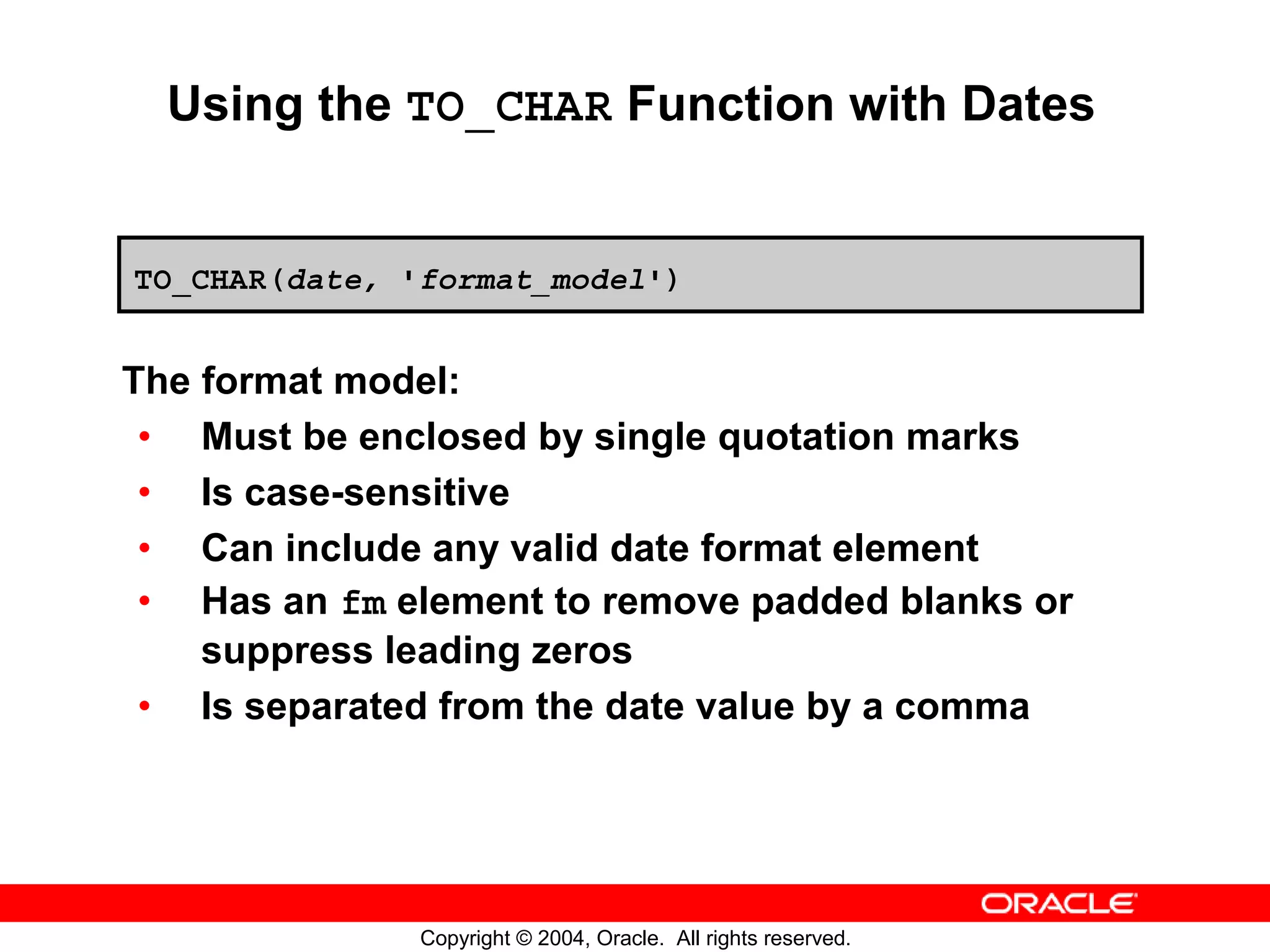 Using the TO_CHAR Function with Dates TO_CHAR(date, 'format_model') The format model: • Must be enclosed by single quotation marks • Is case-sensitive • Can include any valid date format element • Has an fm element to remove padded blanks or suppress leading zeros • Is separated from the date value by a comma Copyright © 2004, Oracle. All rights reserved. 