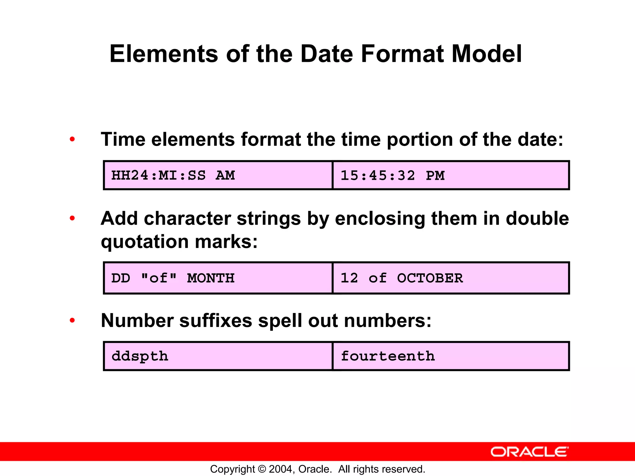 Elements of the Date Format Model • Time elements format the time portion of the date: HH24:MI:SS AM 15:45:32 PM • Add character strings by enclosing them in double quotation marks: DD "of" MONTH 12 of OCTOBER • Number suffixes spell out numbers: ddspth fourteenth Copyright © 2004, Oracle. All rights reserved. 