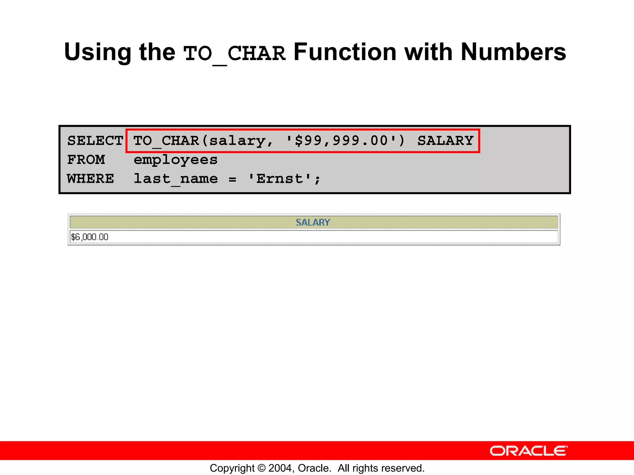 Using the TO_CHAR Function with Numbers SELECT TO_CHAR(salary, '$99,999.00') SALARY FROM employees WHERE last_name = 'Ernst'; Copyright © 2004, Oracle. All rights reserved. 