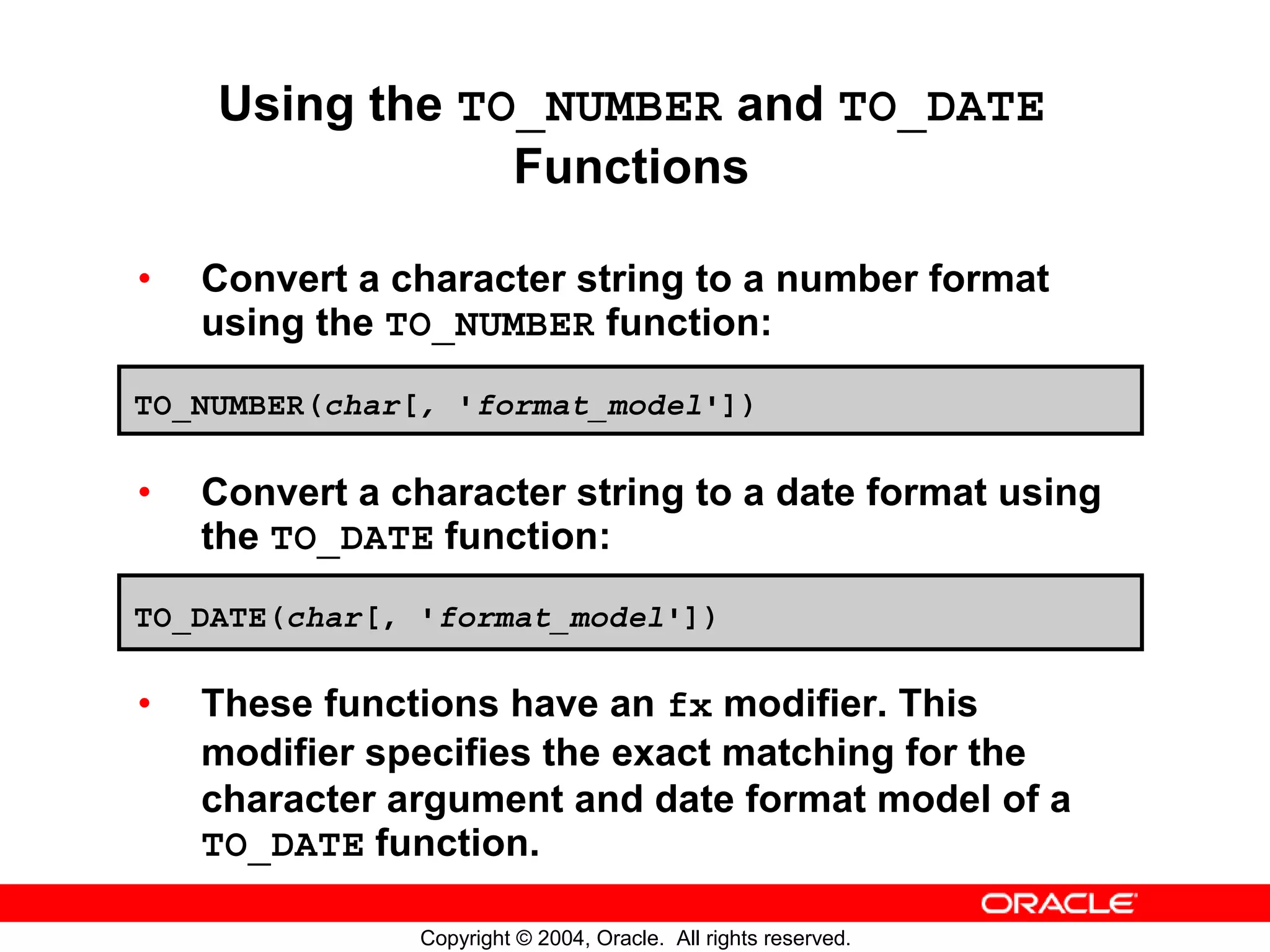 Using the TO_NUMBER and TO_DATE Functions • Convert a character string to a number format using the TO_NUMBER function: TO_NUMBER(char[, 'format_model']) • Convert a character string to a date format using the TO_DATE function: TO_DATE(char[, 'format_model']) • These functions have an fx modifier. This modifier specifies the exact matching for the character argument and date format model of a TO_DATE function. Copyright © 2004, Oracle. All rights reserved. 