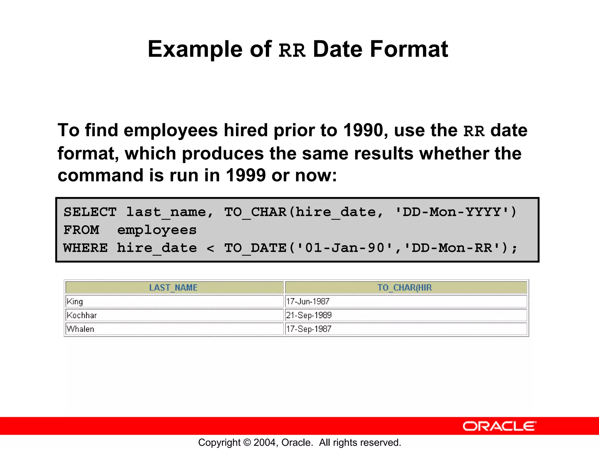 Example of RR Date Format To find employees hired prior to 1990, use the RR date format, which produces the same results whether the command is run in 1999 or now: SELECT last_name, TO_CHAR(hire_date, 'DD-Mon-YYYY') FROM employees WHERE hire_date < TO_DATE('01-Jan-90','DD-Mon-RR'); Copyright © 2004, Oracle. All rights reserved. 