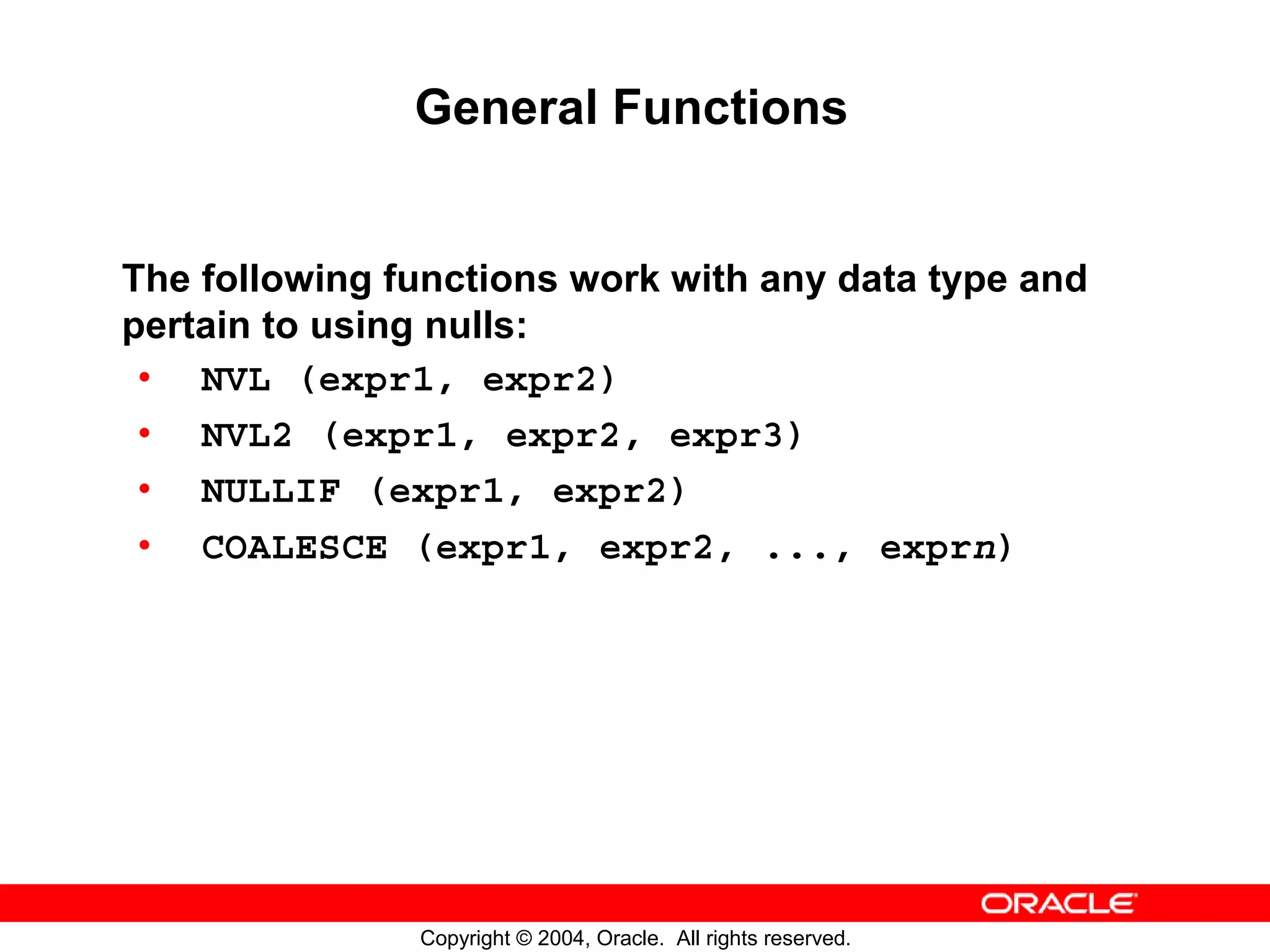 General Functions The following functions work with any data type and pertain to using nulls: • NVL (expr1, expr2) • NVL2 (expr1, expr2, expr3) • NULLIF (expr1, expr2) • COALESCE (expr1, expr2, ..., exprn) Copyright © 2004, Oracle. All rights reserved. 