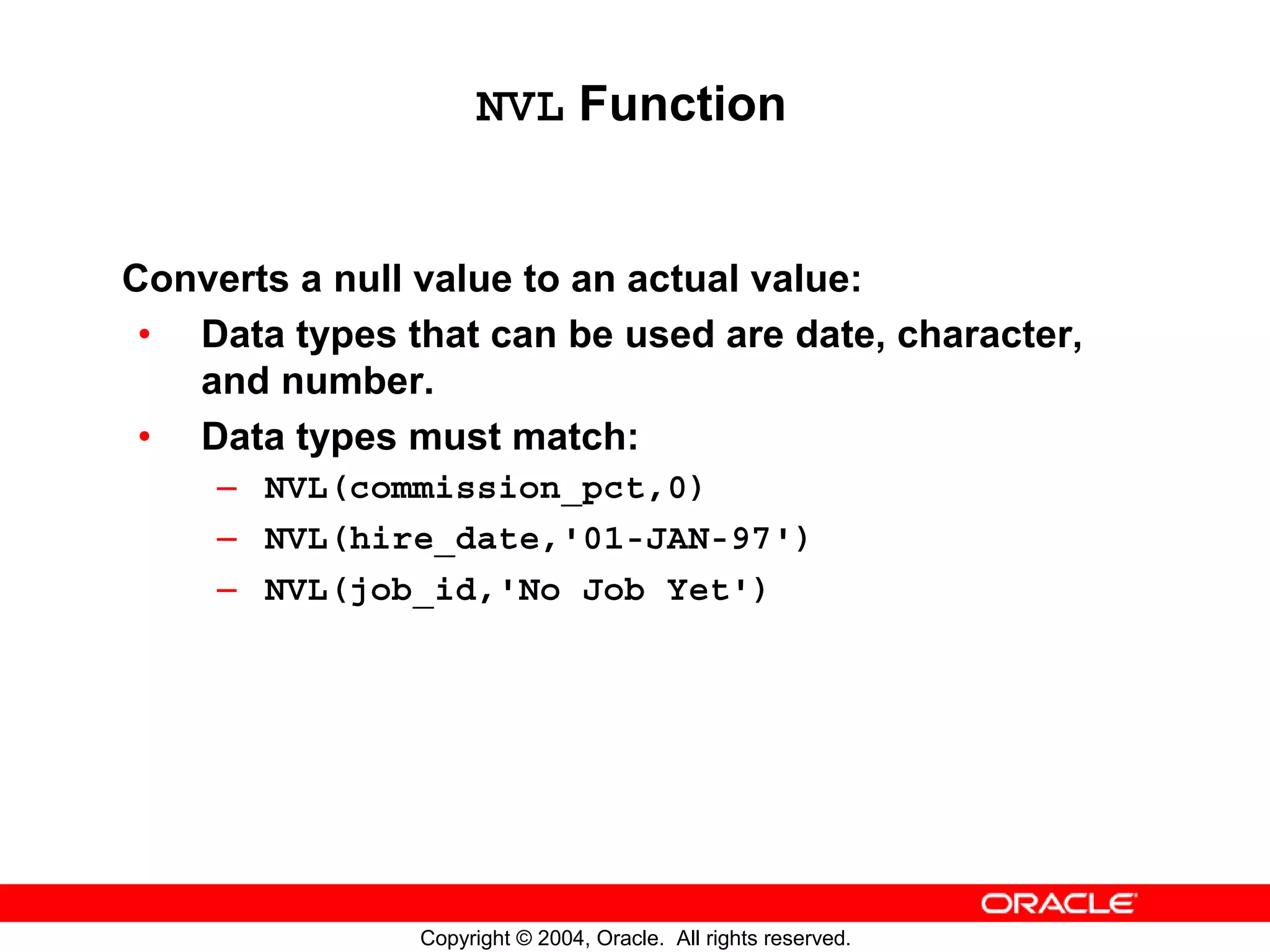 NVL Function Converts a null value to an actual value: • Data types that can be used are date, character, and number. • Data types must match: – NVL(commission_pct,0) – NVL(hire_date,'01-JAN-97') – NVL(job_id,'No Job Yet') Copyright © 2004, Oracle. All rights reserved. 