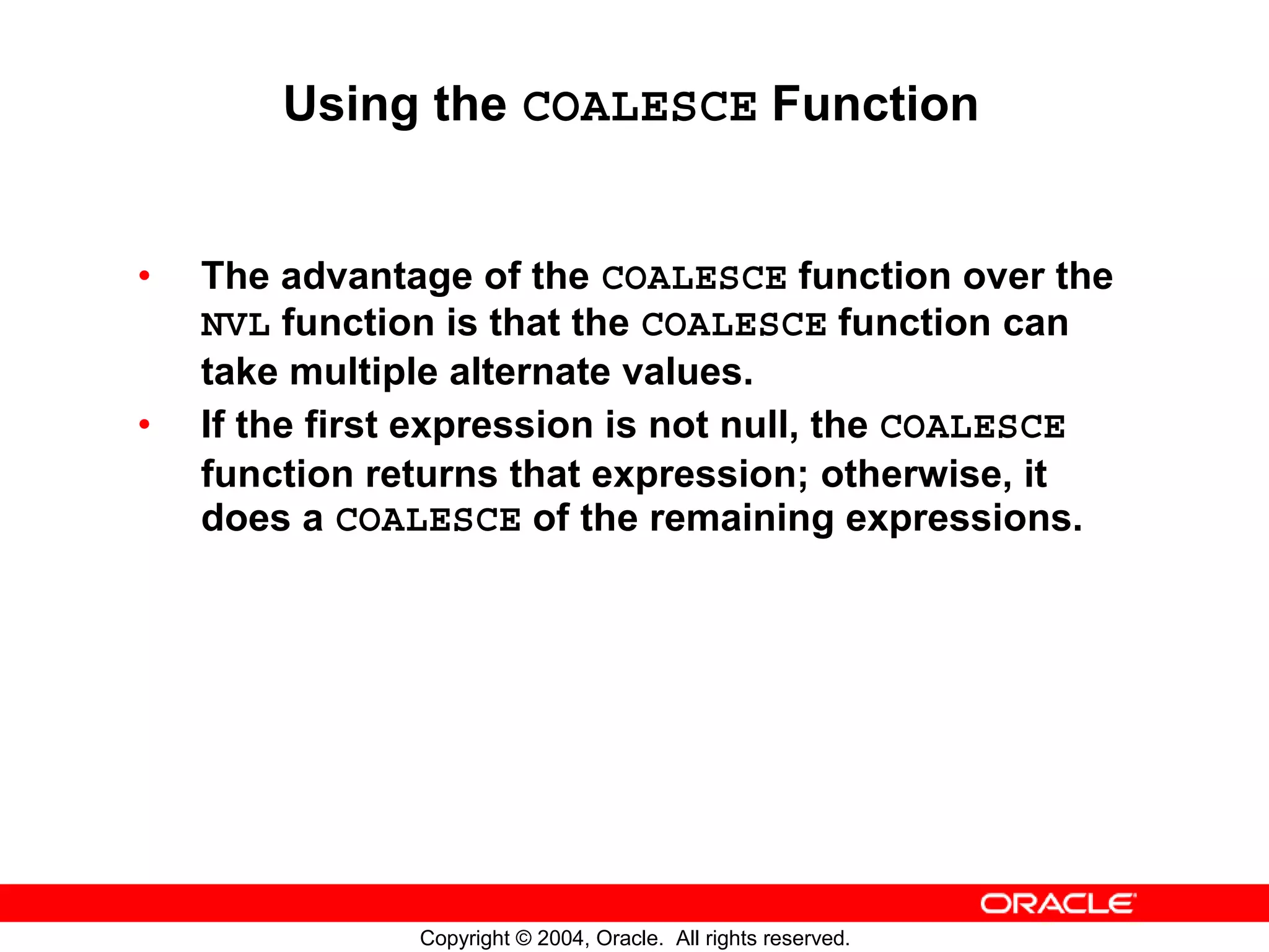 Using the COALESCE Function • The advantage of the COALESCE function over the NVL function is that the COALESCE function can take multiple alternate values. • If the first expression is not null, the COALESCE function returns that expression; otherwise, it does a COALESCE of the remaining expressions. Copyright © 2004, Oracle. All rights reserved. 
