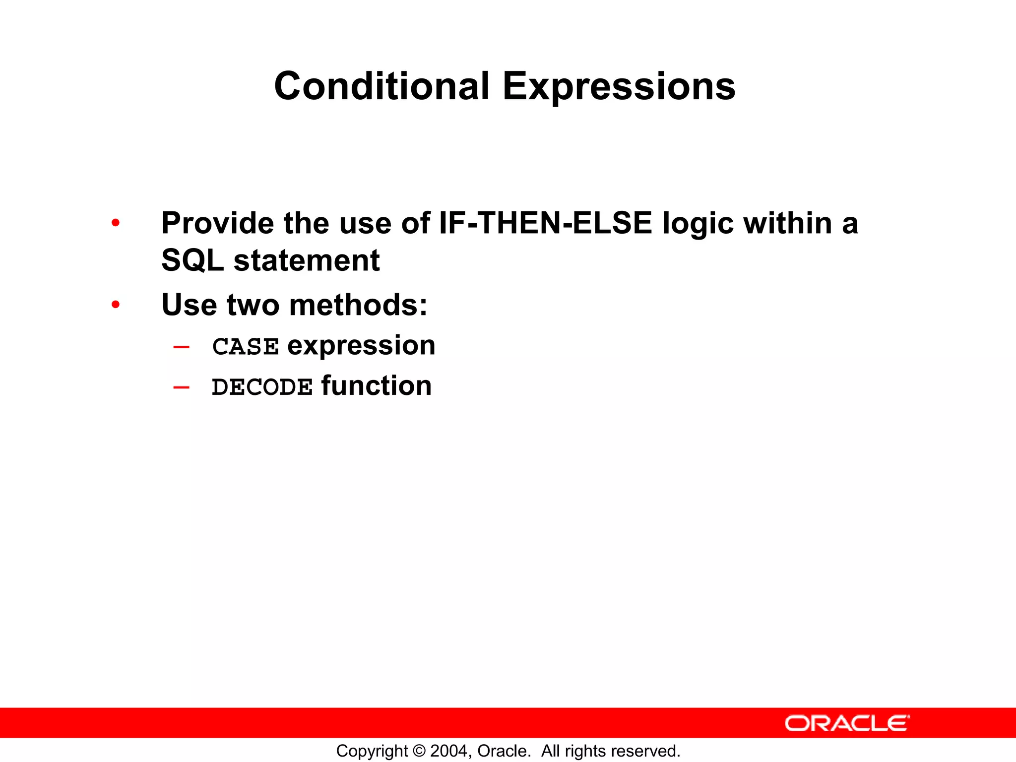 Conditional Expressions • Provide the use of IF-THEN-ELSE logic within a SQL statement • Use two methods: – CASE expression – DECODE function Copyright © 2004, Oracle. All rights reserved. 