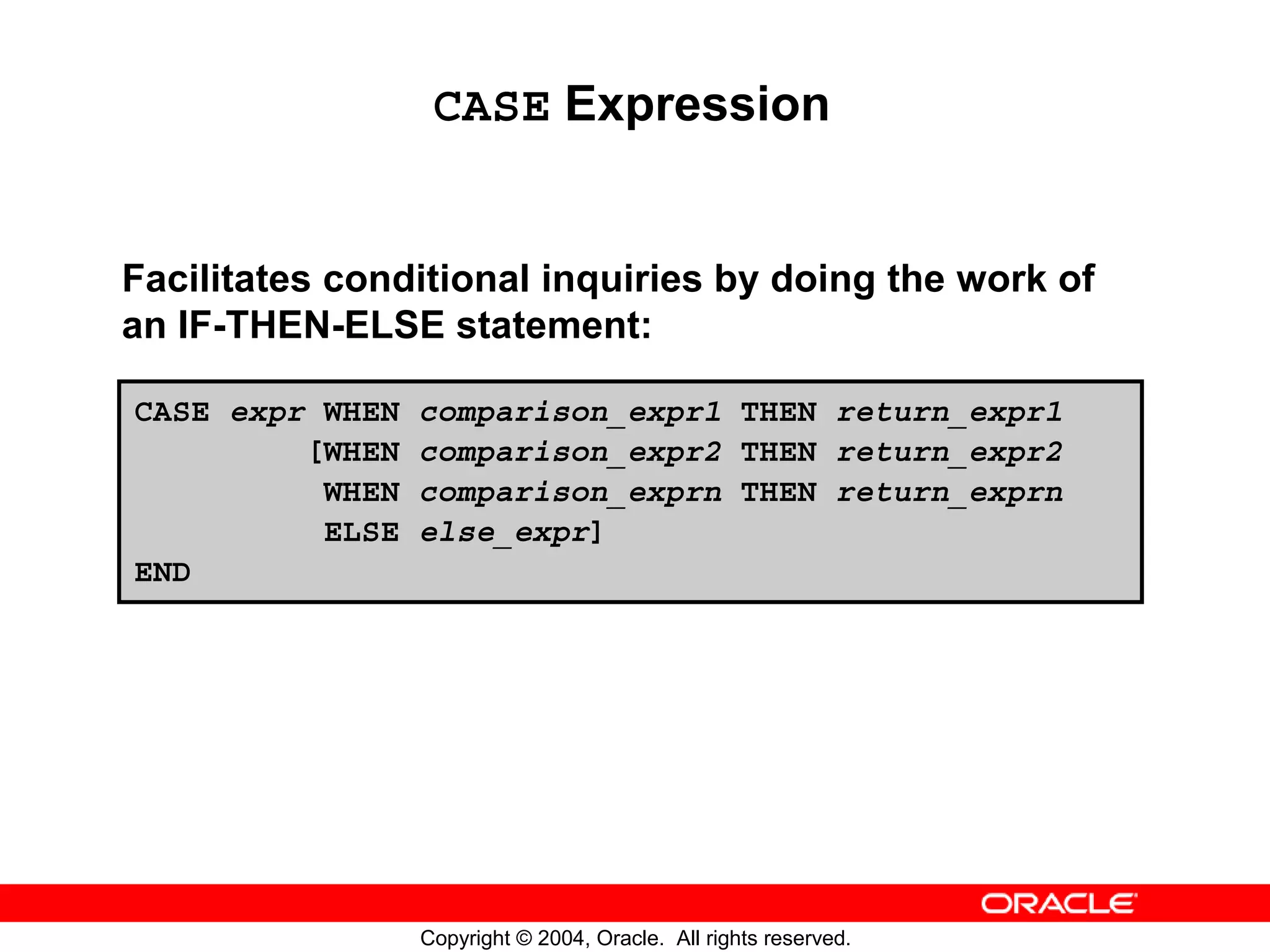 CASE Expression Facilitates conditional inquiries by doing the work of an IF-THEN-ELSE statement: CASE expr WHEN comparison_expr1 THEN return_expr1 [WHEN comparison_expr2 THEN return_expr2 WHEN comparison_exprn THEN return_exprn ELSE else_expr] END Copyright © 2004, Oracle. All rights reserved. 