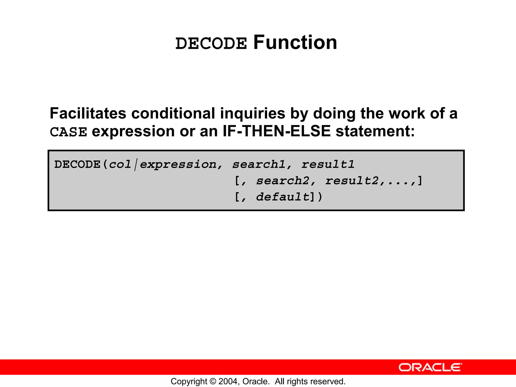 DECODE Function Facilitates conditional inquiries by doing the work of a CASE expression or an IF-THEN-ELSE statement: DECODE(col|expression, search1, result1 [, search2, result2,...,] [, default]) Copyright © 2004, Oracle. All rights reserved. 