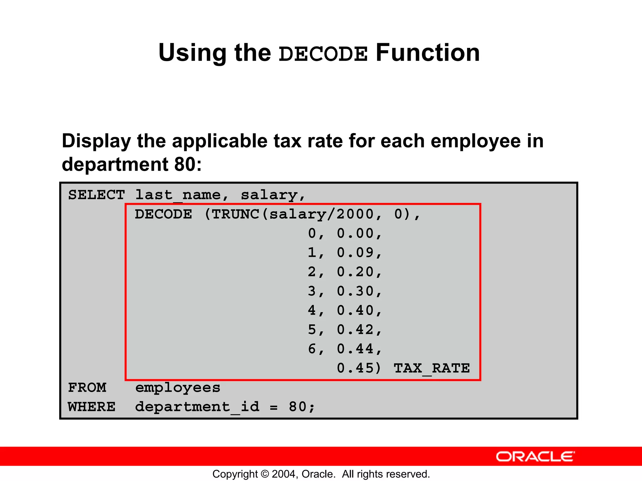 Using the DECODE Function Display the applicable tax rate for each employee in department 80: SELECT last_name, salary, DECODE (TRUNC(salary/2000, 0), 0, 0.00, 1, 0.09, 2, 0.20, 3, 0.30, 4, 0.40, 5, 0.42, 6, 0.44, 0.45) TAX_RATE FROM employees WHERE department_id = 80; Copyright © 2004, Oracle. All rights reserved. 