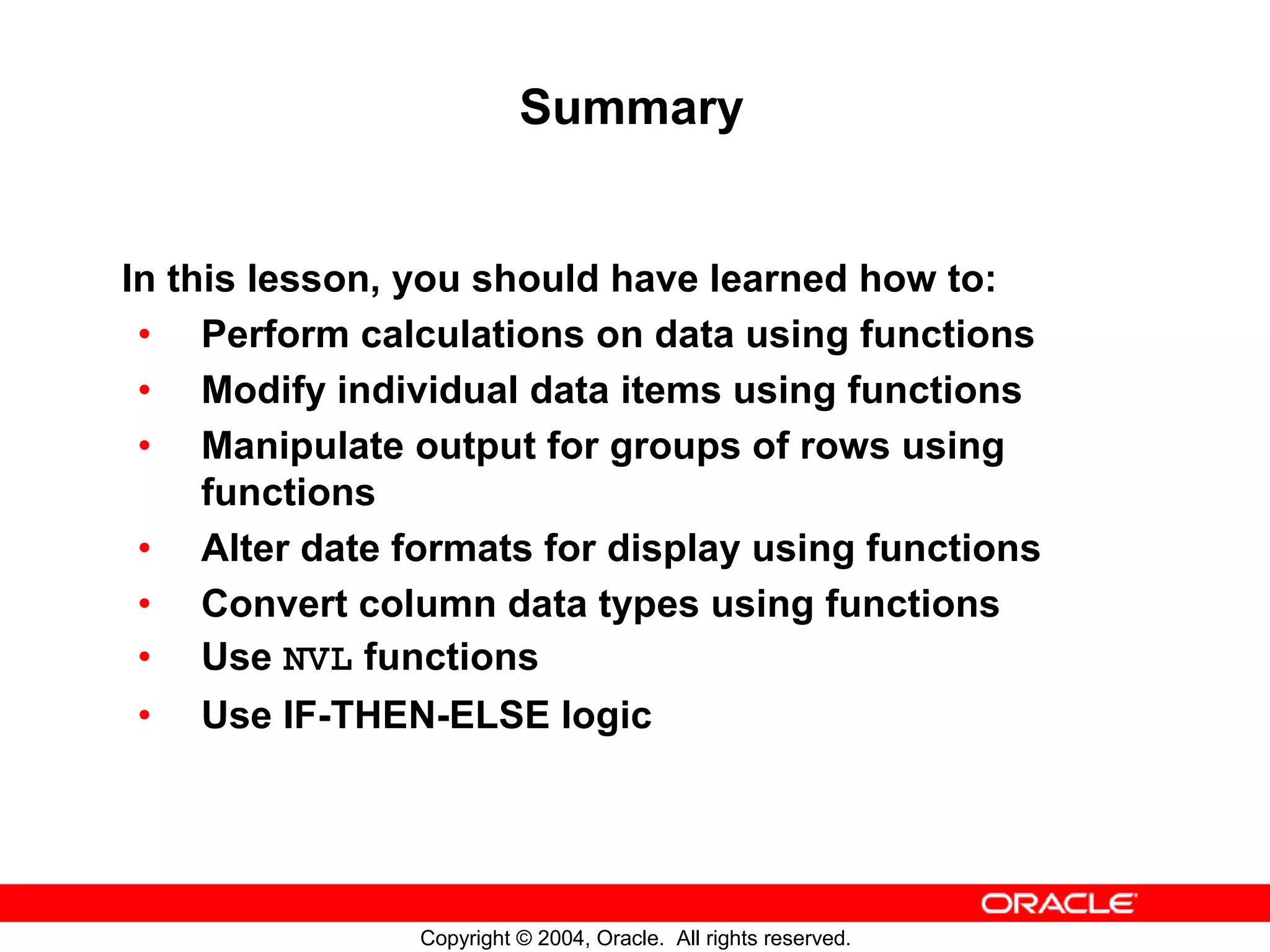Summary In this lesson, you should have learned how to: • Perform calculations on data using functions • Modify individual data items using functions • Manipulate output for groups of rows using functions • Alter date formats for display using functions • Convert column data types using functions • Use NVL functions • Use IF-THEN-ELSE logic Copyright © 2004, Oracle. All rights reserved. 