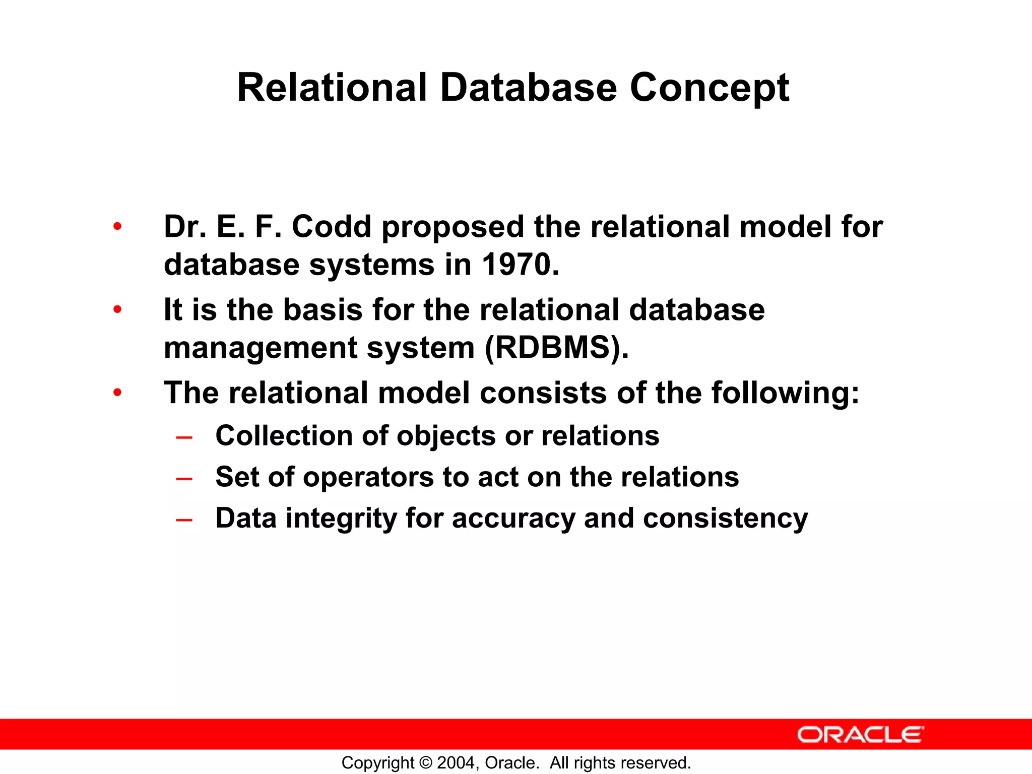 Relational Database Concept • Dr. E. F. Codd proposed the relational model for database systems in 1970. • It is the basis for the relational database management system (RDBMS). • The relational model consists of the following: – Collection of objects or relations – Set of operators to act on the relations – Data integrity for accuracy and consistency Copyright © 2004, Oracle. All rights reserved. 