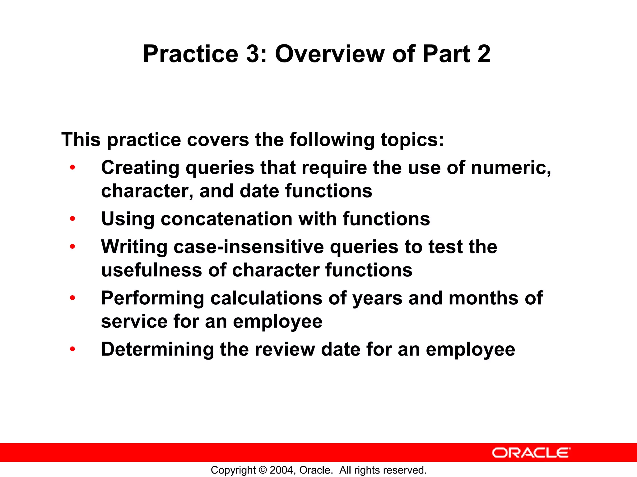 Practice 3: Overview of Part 2 This practice covers the following topics: • Creating queries that require the use of numeric, character, and date functions • Using concatenation with functions • Writing case-insensitive queries to test the usefulness of character functions • Performing calculations of years and months of service for an employee • Determining the review date for an employee Copyright © 2004, Oracle. All rights reserved. 