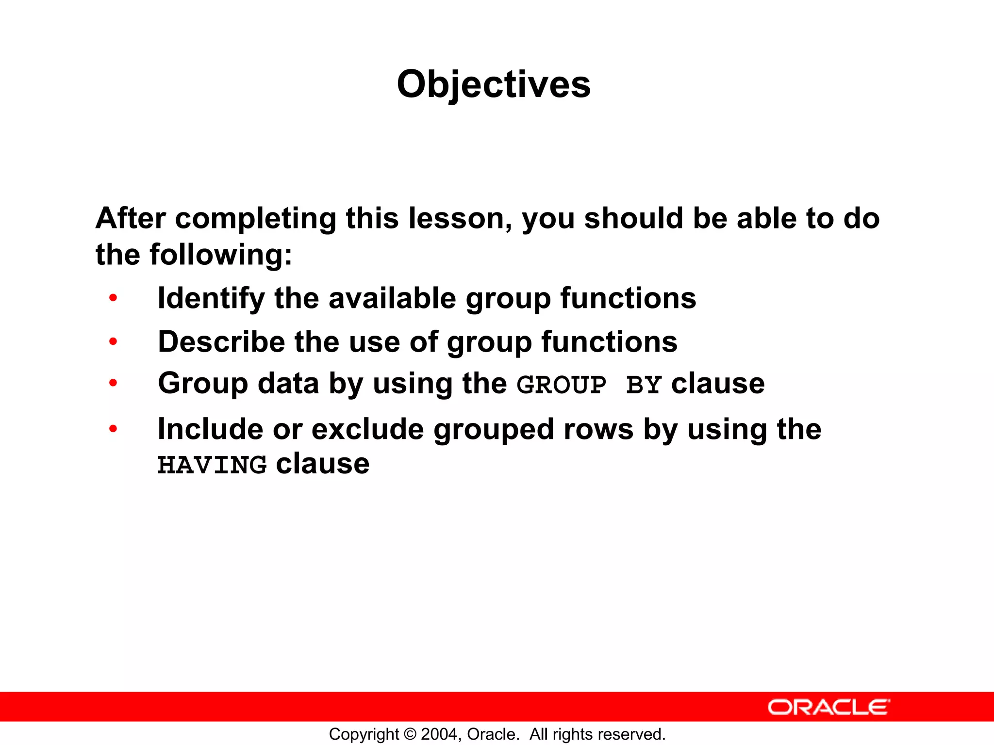 Objectives After completing this lesson, you should be able to do the following: • Identify the available group functions • Describe the use of group functions • Group data by using the GROUP BY clause • Include or exclude grouped rows by using the HAVING clause Copyright © 2004, Oracle. All rights reserved. 