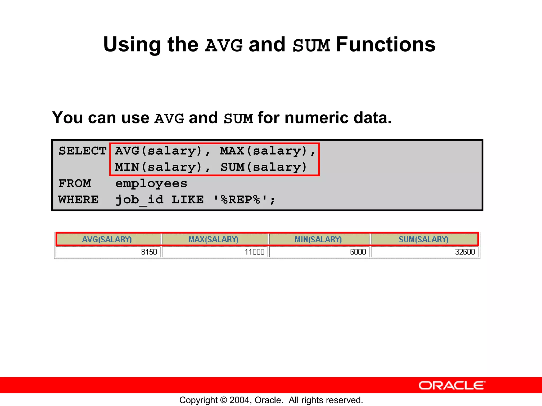 Using the AVG and SUM Functions You can use AVG and SUM for numeric data. SELECT AVG(salary), MAX(salary), MIN(salary), SUM(salary) FROM employees WHERE job_id LIKE '%REP%'; Copyright © 2004, Oracle. All rights reserved. 