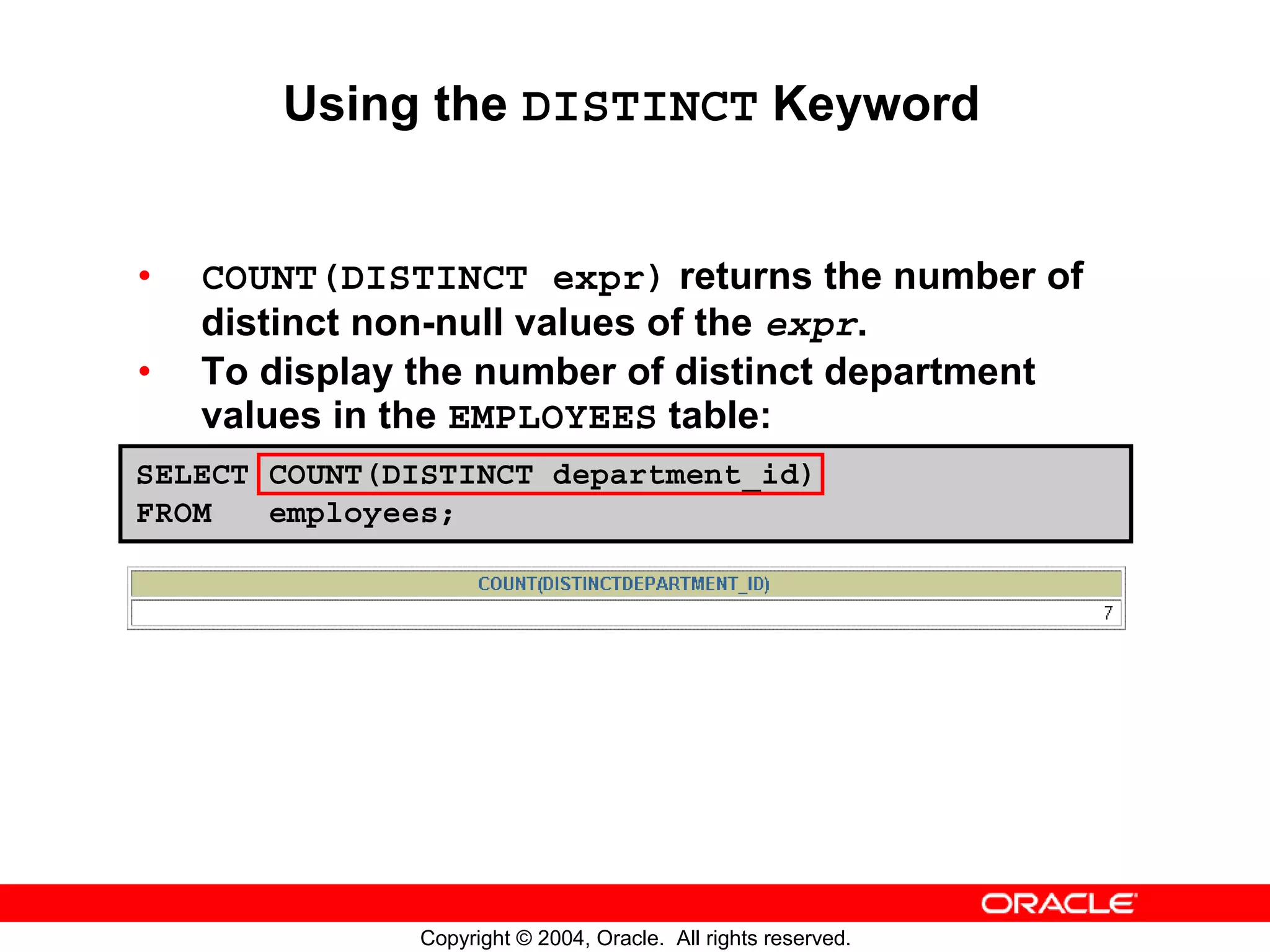 Using the DISTINCT Keyword • COUNT(DISTINCT expr) returns the number of distinct non-null values of the expr. • To display the number of distinct department values in the EMPLOYEES table: SELECT COUNT(DISTINCT department_id) FROM employees; Copyright © 2004, Oracle. All rights reserved. 
