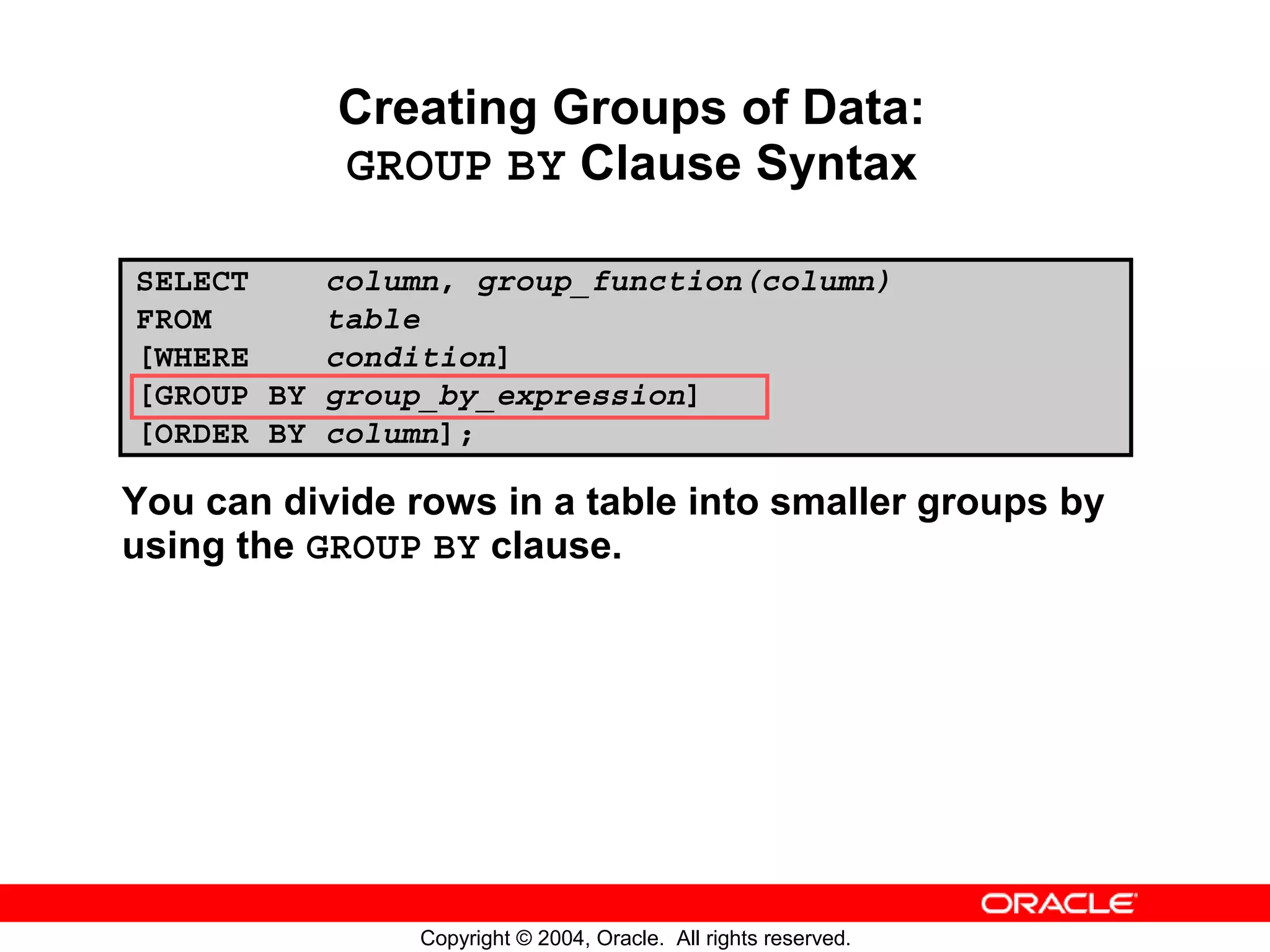 Creating Groups of Data: GROUP BY Clause Syntax SELECT column, group_function(column) FROM table [WHERE condition] [GROUP BY group_by_expression] [ORDER BY column]; You can divide rows in a table into smaller groups by using the GROUP BY clause. Copyright © 2004, Oracle. All rights reserved. 