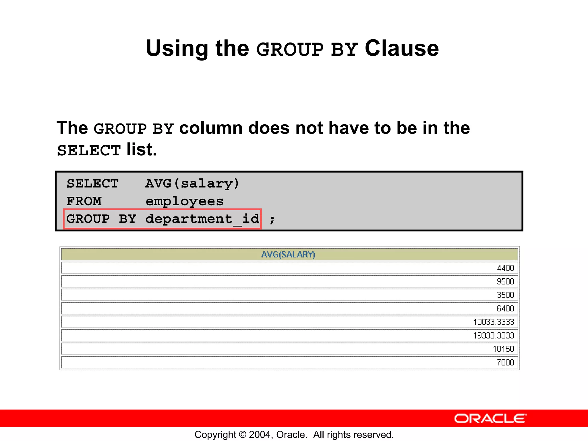 Using the GROUP BY Clause The GROUP BY column does not have to be in the SELECT list. SELECT AVG(salary) FROM employees GROUP BY department_id ; Copyright © 2004, Oracle. All rights reserved. 
