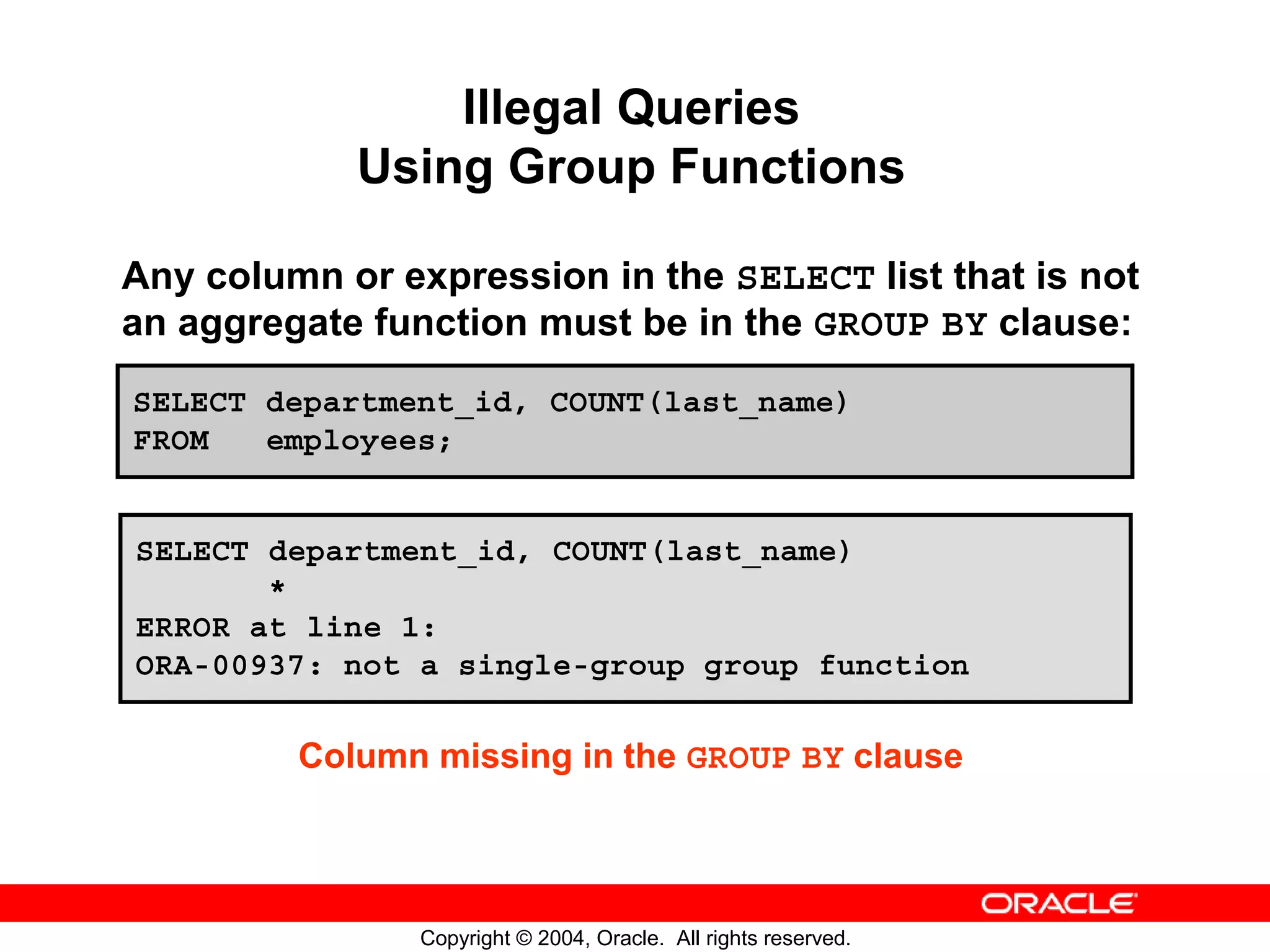 Illegal Queries Using Group Functions Any column or expression in the SELECT list that is not an aggregate function must be in the GROUP BY clause: SELECT department_id, COUNT(last_name) FROM employees; SELECT department_id, COUNT(last_name) * ERROR at line 1: ORA-00937: not a single-group group function Column missing in the GROUP BY clause Copyright © 2004, Oracle. All rights reserved. 
