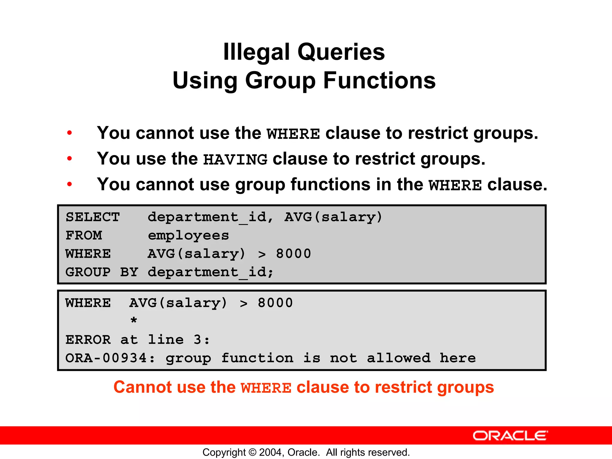 Illegal Queries Using Group Functions • You cannot use the WHERE clause to restrict groups. • You use the HAVING clause to restrict groups. • You cannot use group functions in the WHERE clause. SELECT department_id, AVG(salary) FROM employees WHERE AVG(salary) > 8000 GROUP BY department_id; WHERE AVG(salary) > 8000 * ERROR at line 3: ORA-00934: group function is not allowed here Cannot use the WHERE clause to restrict groups Copyright © 2004, Oracle. All rights reserved. 