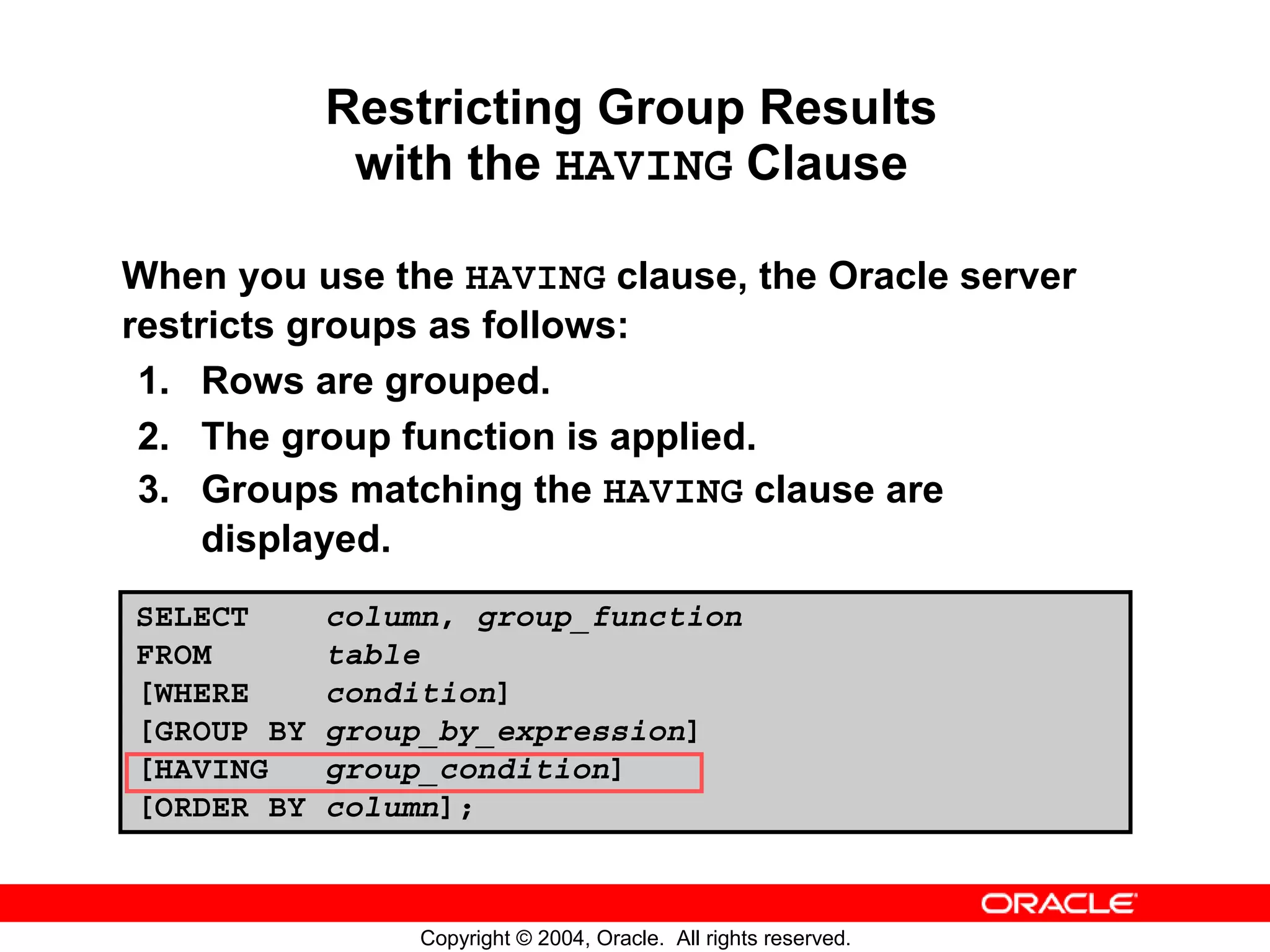 Restricting Group Results with the HAVING Clause When you use the HAVING clause, the Oracle server restricts groups as follows: 1. Rows are grouped. 2. The group function is applied. 3. Groups matching the HAVING clause are displayed. SELECT column, group_function FROM table [WHERE condition] [GROUP BY group_by_expression] [HAVING group_condition] [ORDER BY column]; Copyright © 2004, Oracle. All rights reserved. 