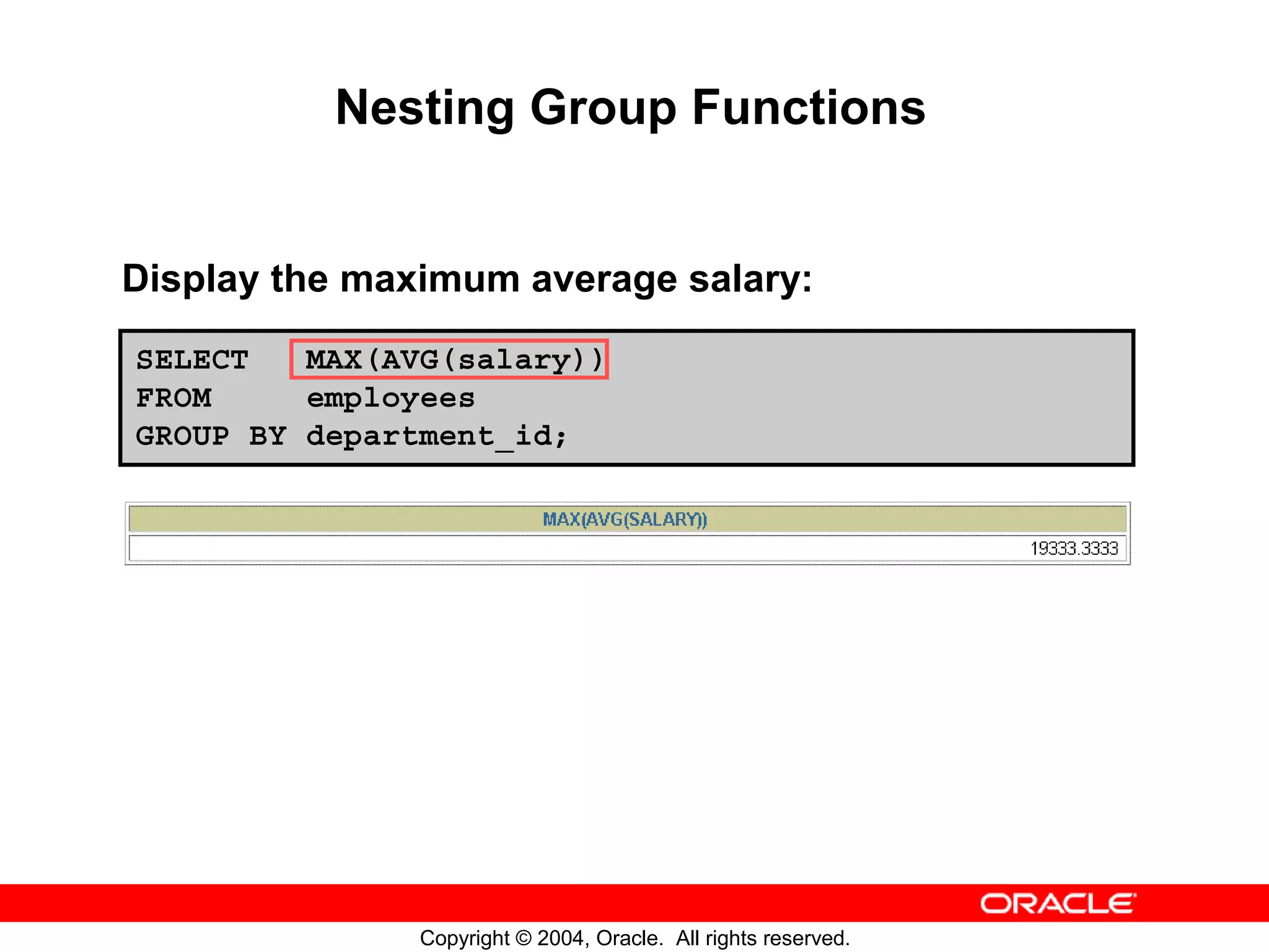 Nesting Group Functions Display the maximum average salary: SELECT MAX(AVG(salary)) FROM employees GROUP BY department_id; Copyright © 2004, Oracle. All rights reserved. 