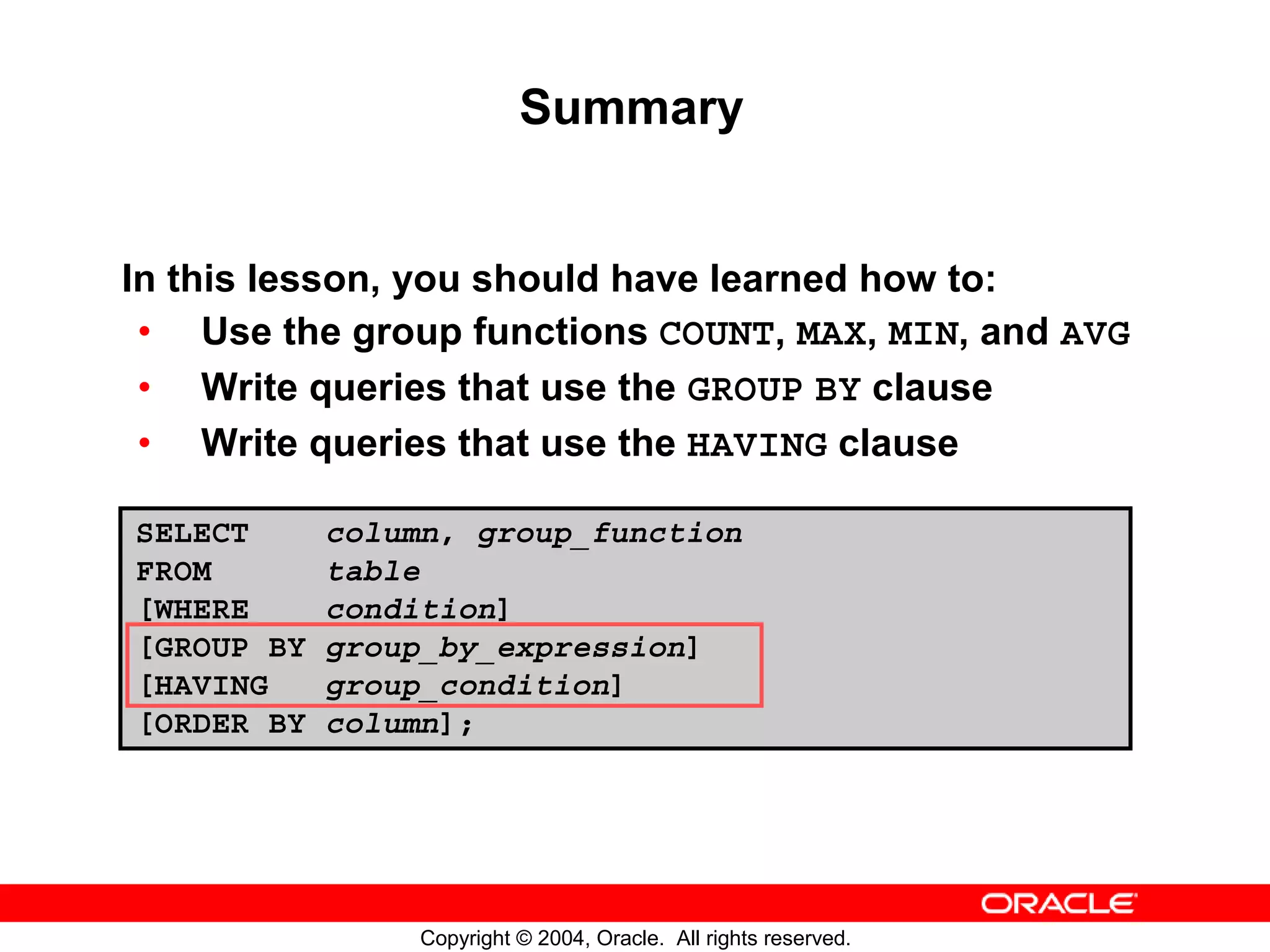 Summary In this lesson, you should have learned how to: • Use the group functions COUNT, MAX, MIN, and AVG • Write queries that use the GROUP BY clause • Write queries that use the HAVING clause SELECT column, group_function FROM table [WHERE condition] [GROUP BY group_by_expression] [HAVING group_condition] [ORDER BY column]; Copyright © 2004, Oracle. All rights reserved. 