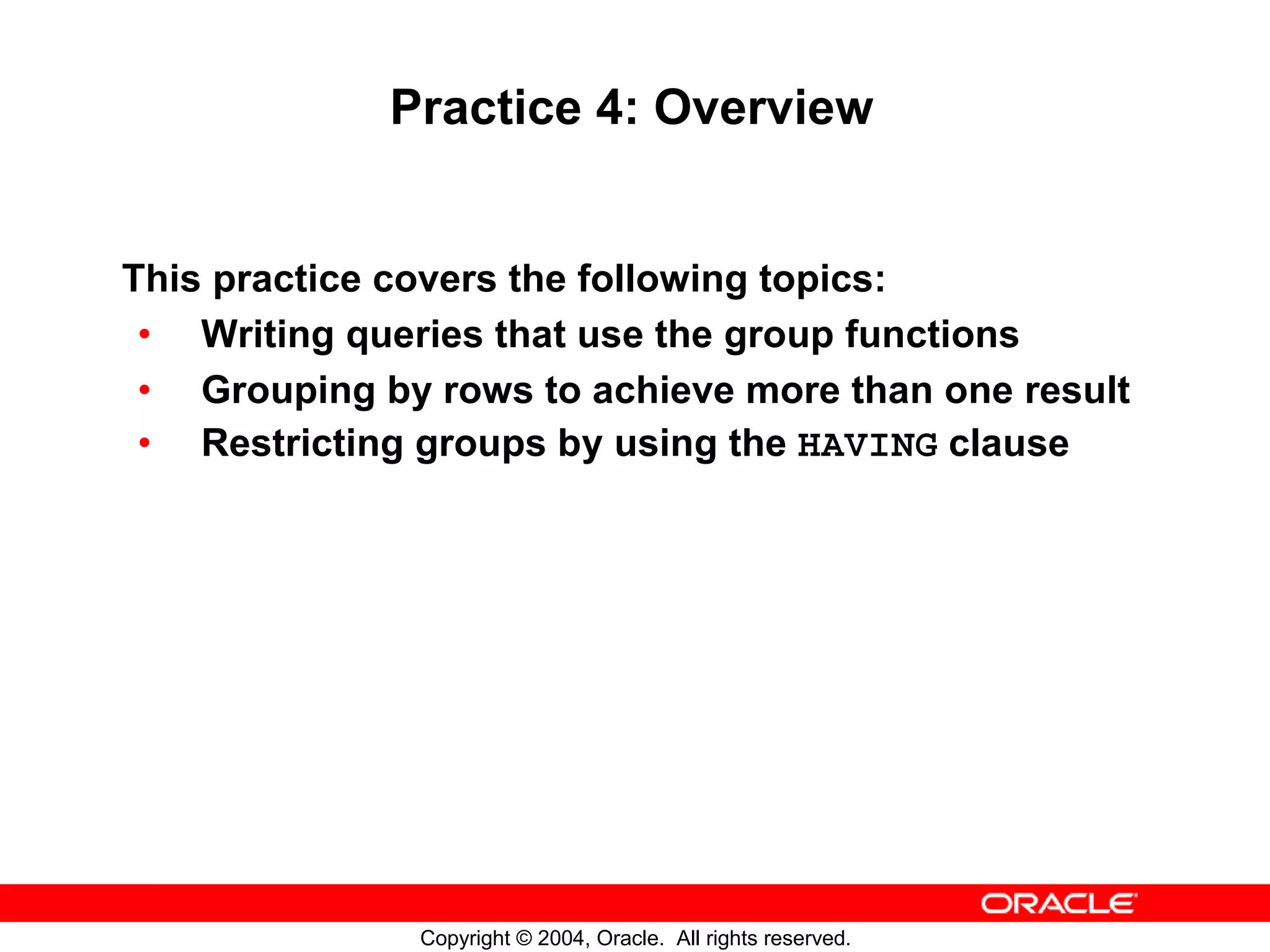 Practice 4: Overview This practice covers the following topics: • Writing queries that use the group functions • Grouping by rows to achieve more than one result • Restricting groups by using the HAVING clause Copyright © 2004, Oracle. All rights reserved. 