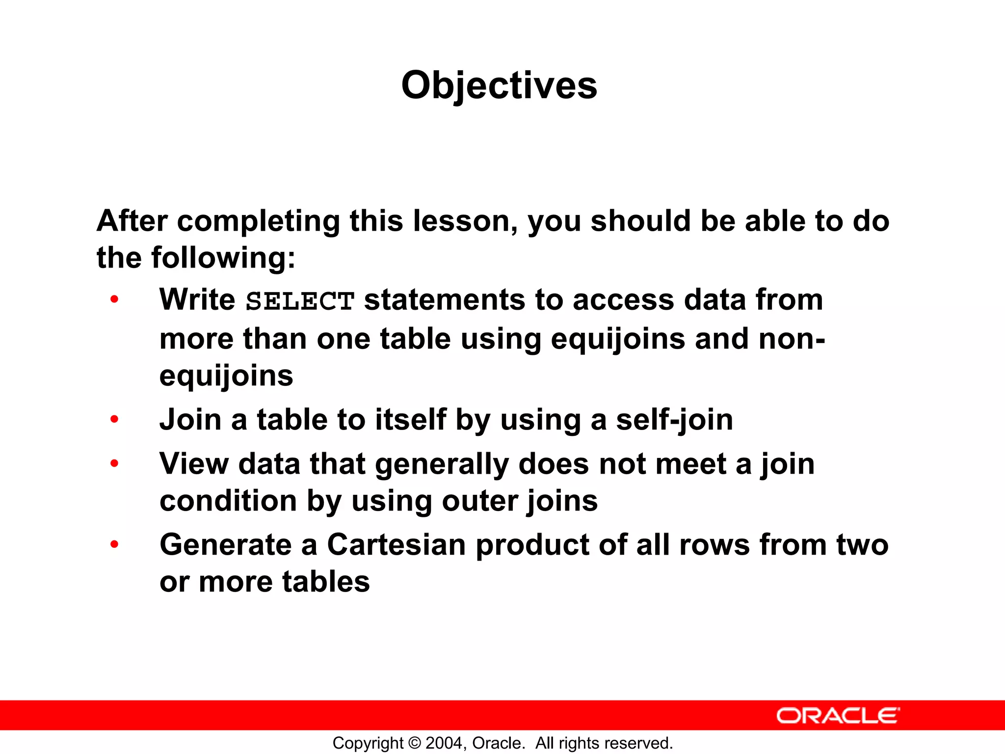 Objectives After completing this lesson, you should be able to do the following: • Write SELECT statements to access data from more than one table using equijoins and non- equijoins • Join a table to itself by using a self-join • View data that generally does not meet a join condition by using outer joins • Generate a Cartesian product of all rows from two or more tables Copyright © 2004, Oracle. All rights reserved. 