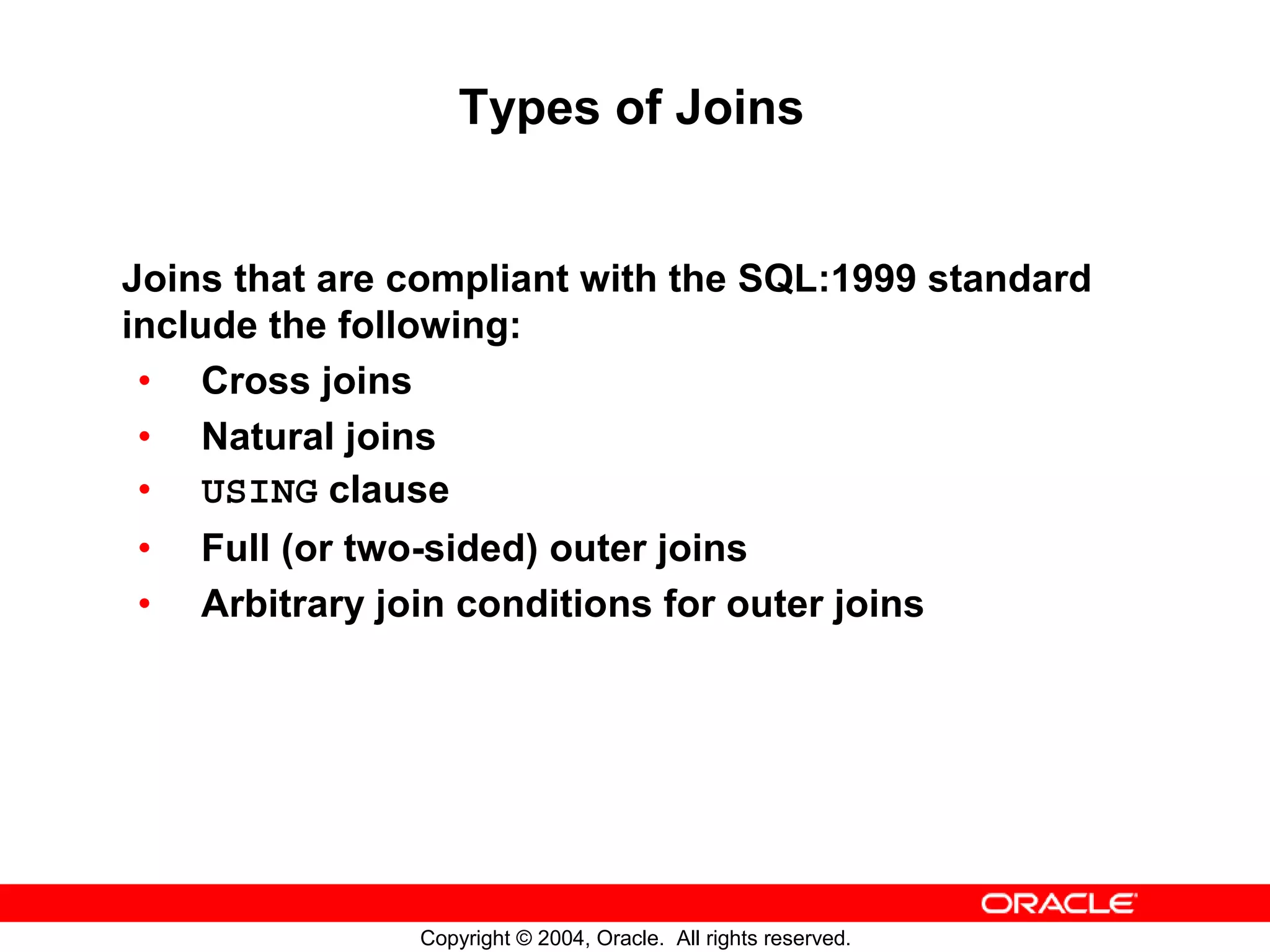 Types of Joins Joins that are compliant with the SQL:1999 standard include the following: • Cross joins • Natural joins • USING clause • Full (or two-sided) outer joins • Arbitrary join conditions for outer joins Copyright © 2004, Oracle. All rights reserved. 