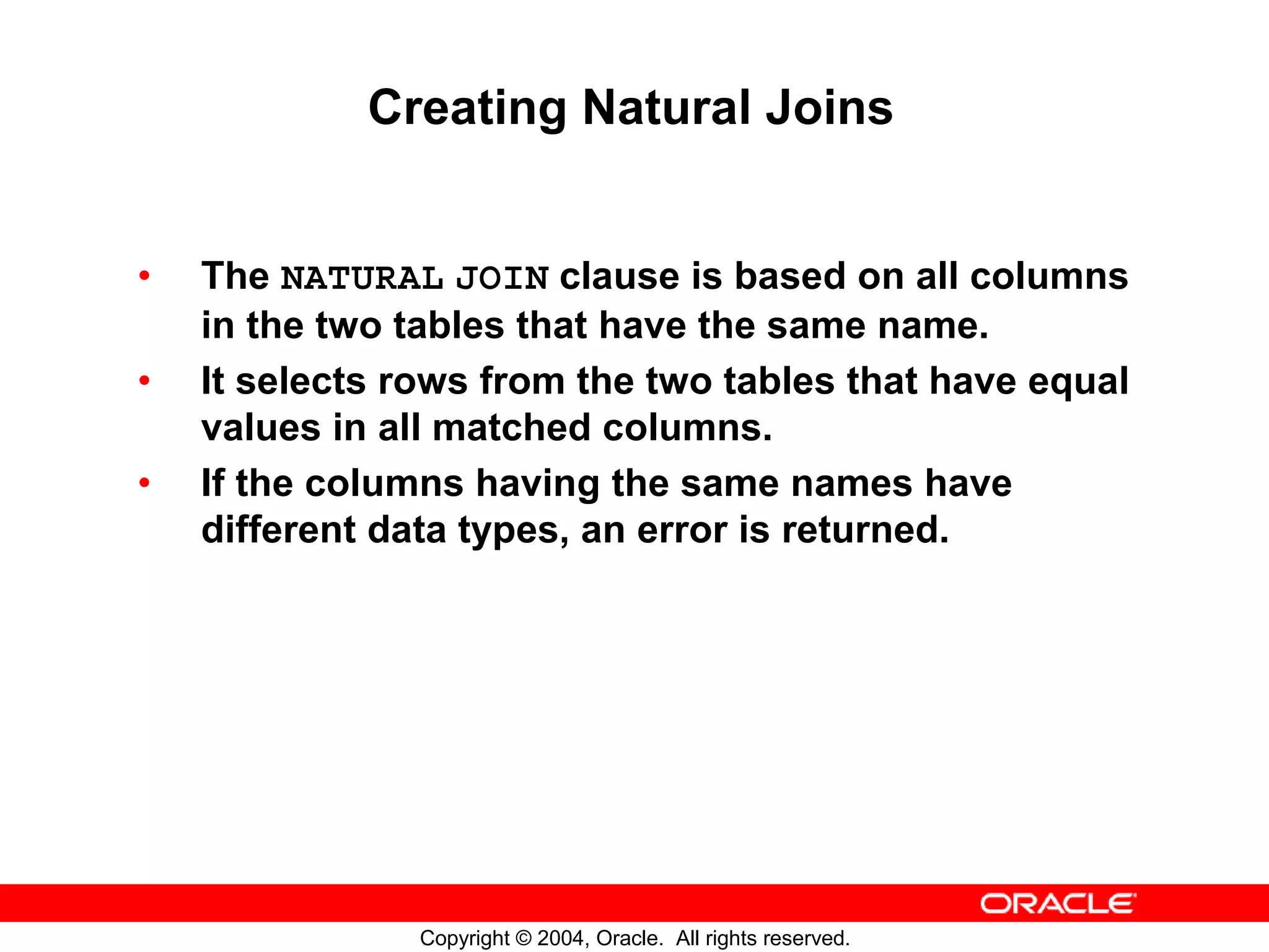 Creating Natural Joins • The NATURAL JOIN clause is based on all columns in the two tables that have the same name. • It selects rows from the two tables that have equal values in all matched columns. • If the columns having the same names have different data types, an error is returned. Copyright © 2004, Oracle. All rights reserved. 
