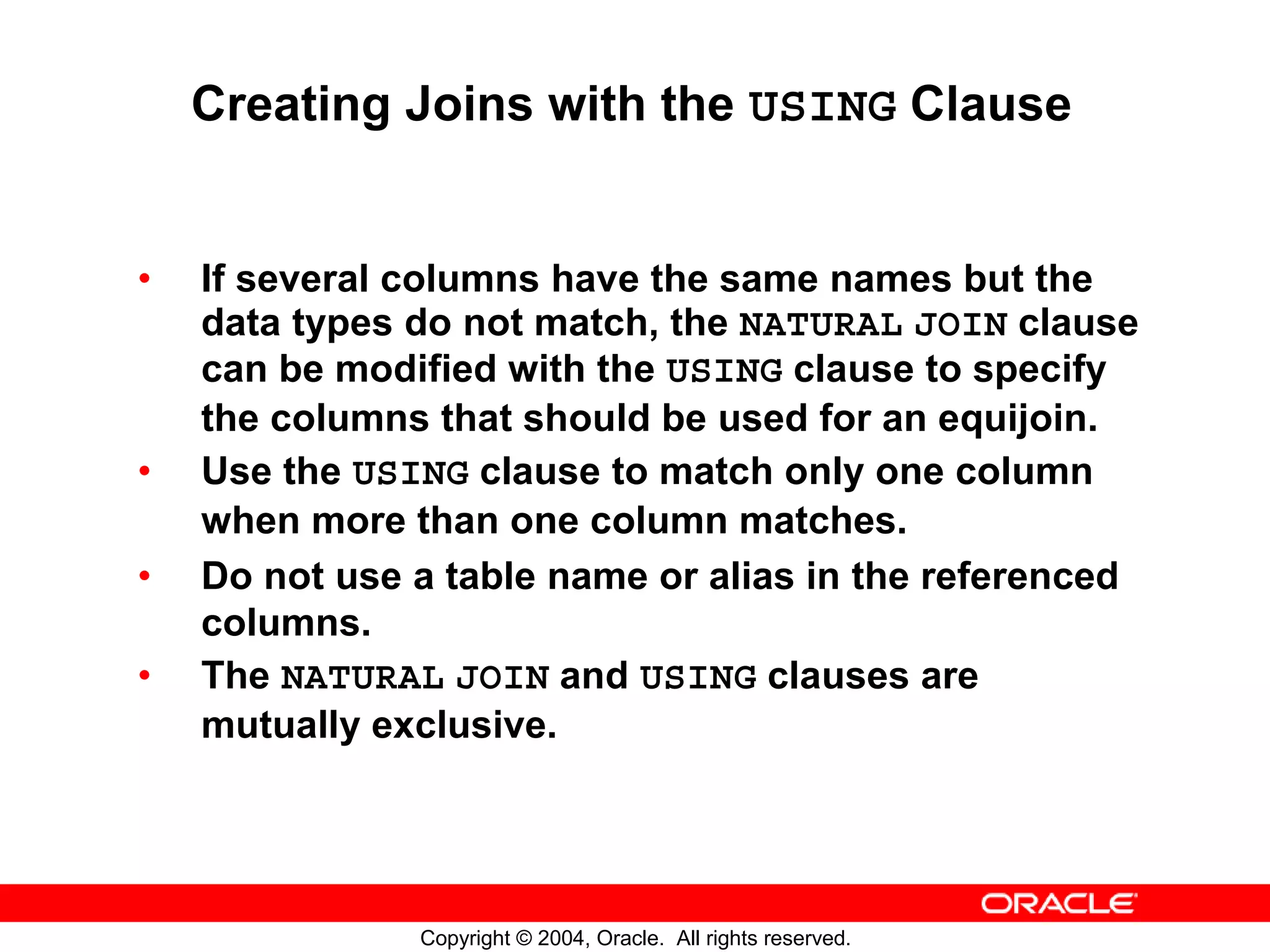 Creating Joins with the USING Clause • If several columns have the same names but the data types do not match, the NATURAL JOIN clause can be modified with the USING clause to specify the columns that should be used for an equijoin. • Use the USING clause to match only one column when more than one column matches. • Do not use a table name or alias in the referenced columns. • The NATURAL JOIN and USING clauses are mutually exclusive. Copyright © 2004, Oracle. All rights reserved. 