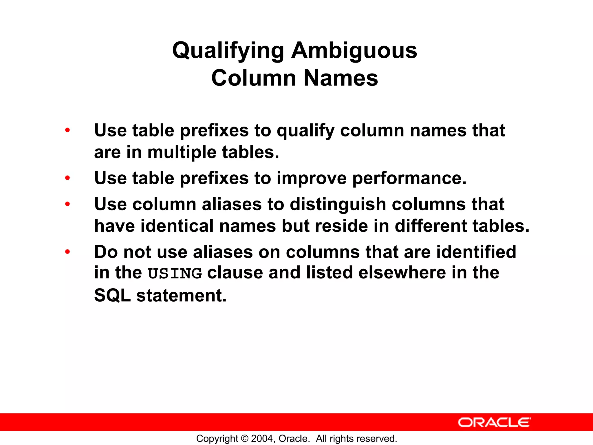 Qualifying Ambiguous Column Names • Use table prefixes to qualify column names that are in multiple tables. • Use table prefixes to improve performance. • Use column aliases to distinguish columns that have identical names but reside in different tables. • Do not use aliases on columns that are identified in the USING clause and listed elsewhere in the SQL statement. Copyright © 2004, Oracle. All rights reserved. 
