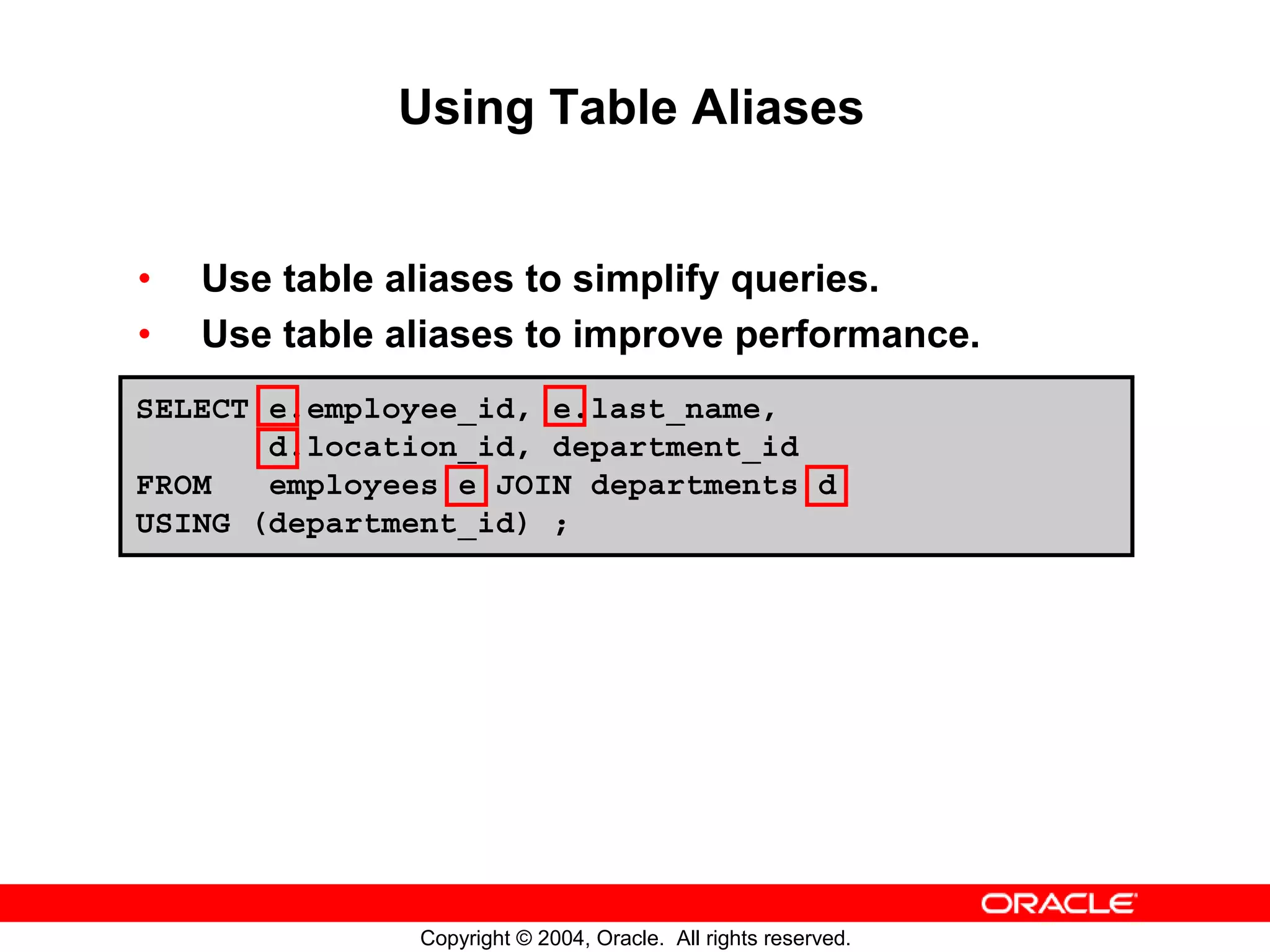 Using Table Aliases • Use table aliases to simplify queries. • Use table aliases to improve performance. SELECT e.employee_id, e.last_name, d.location_id, department_id FROM employees e JOIN departments d USING (department_id) ; Copyright © 2004, Oracle. All rights reserved. 