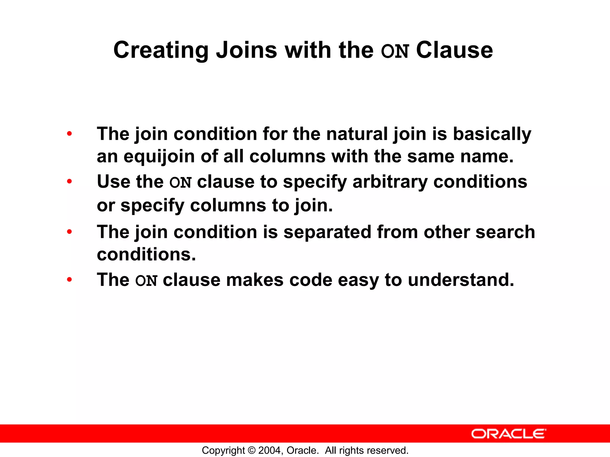 Creating Joins with the ON Clause • The join condition for the natural join is basically an equijoin of all columns with the same name. • Use the ON clause to specify arbitrary conditions or specify columns to join. • The join condition is separated from other search conditions. • The ON clause makes code easy to understand. Copyright © 2004, Oracle. All rights reserved. 